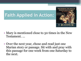 Faith Applied in Action:


• Mary is mentioned close to 50 times in the New
  Testament. …

• Over the next year, chose and read just one
  Marian story or passage. Sit with and pray with
  this passage for one week from one Saturday to
  the next.
 