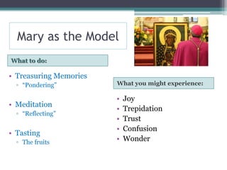 Mary as the Model
What to do:

• Treasuring Memories
  ▫ “Pondering”         What you might experience:

                        •   Joy
• Meditation
                        •   Trepidation
  ▫ “Reflecting”
                        •   Trust
                        •   Confusion
• Tasting
  ▫ The fruits          •   Wonder
 