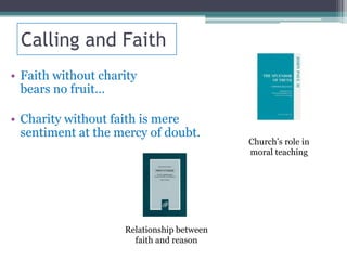 Calling and Faith
• Faith without charity
  bears no fruit…

• Charity without faith is mere
  sentiment at the mercy of doubt.
                                           Church’s role in
                                           moral teaching




                    Relationship between
                      faith and reason
 