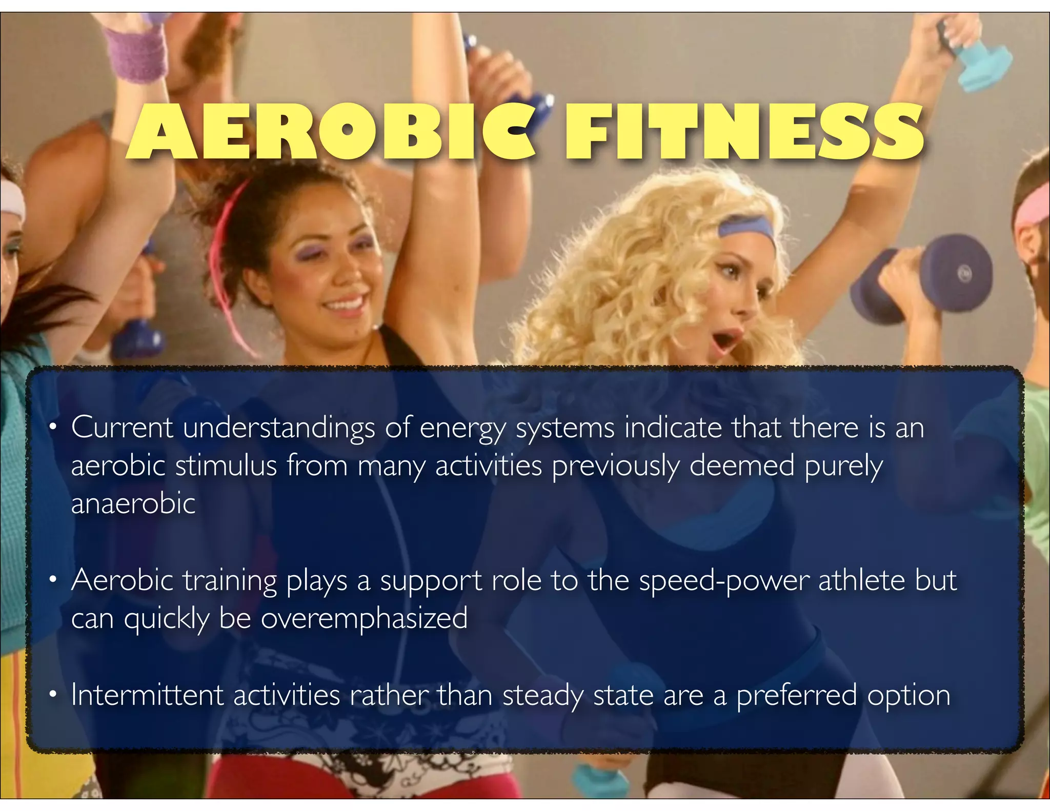 • Current understandings of energy systems indicate that there is an
aerobic stimulus from many activities previously deemed purely
anaerobic
• Aerobic training plays a support role to the speed-power athlete but
can quickly be overemphasized
• Intermittent activities rather than steady state are a preferred option
AEROBIC FITNESS
 