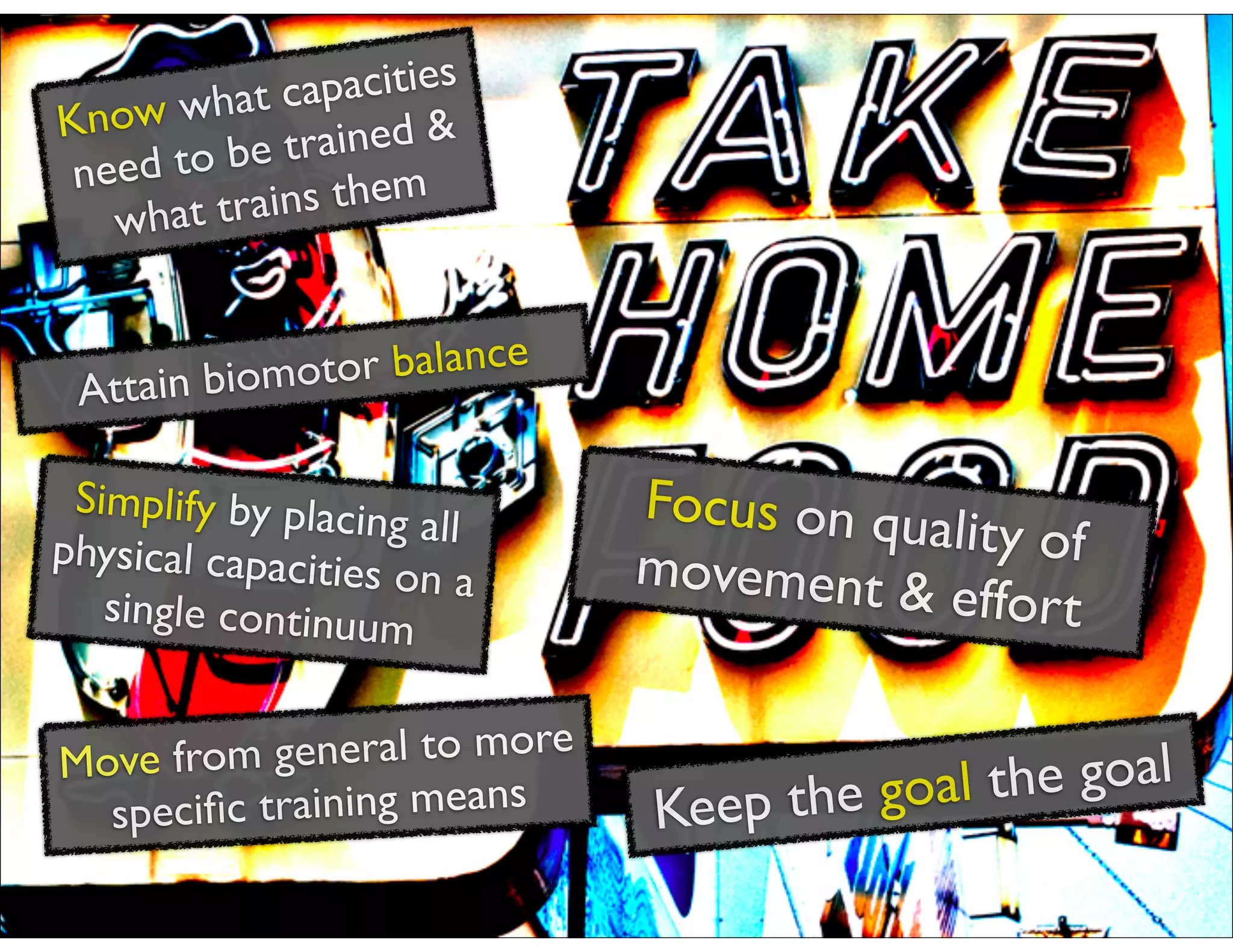 Know what capacities
need to be trained &
what trains them
Simplify by placing allphysical capacities on a
single continuum
Move from general to more
speciﬁc training means
Focus on quality ofmovement & effort
Keep the goal the goal
Attain biomotor balance
 