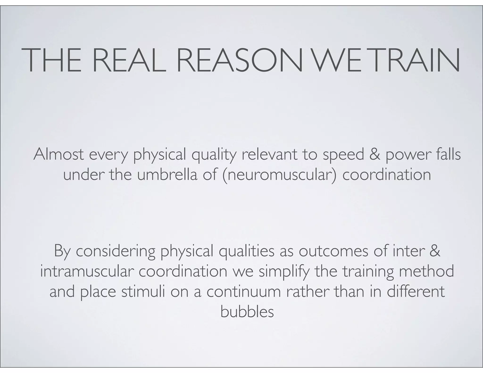 THE REAL REASON WETRAIN
Almost every physical quality relevant to speed & power falls
under the umbrella of (neuromuscular) coordination
By considering physical qualities as outcomes of inter &
intramuscular coordination we simplify the training method
and place stimuli on a continuum rather than in different
bubbles
 