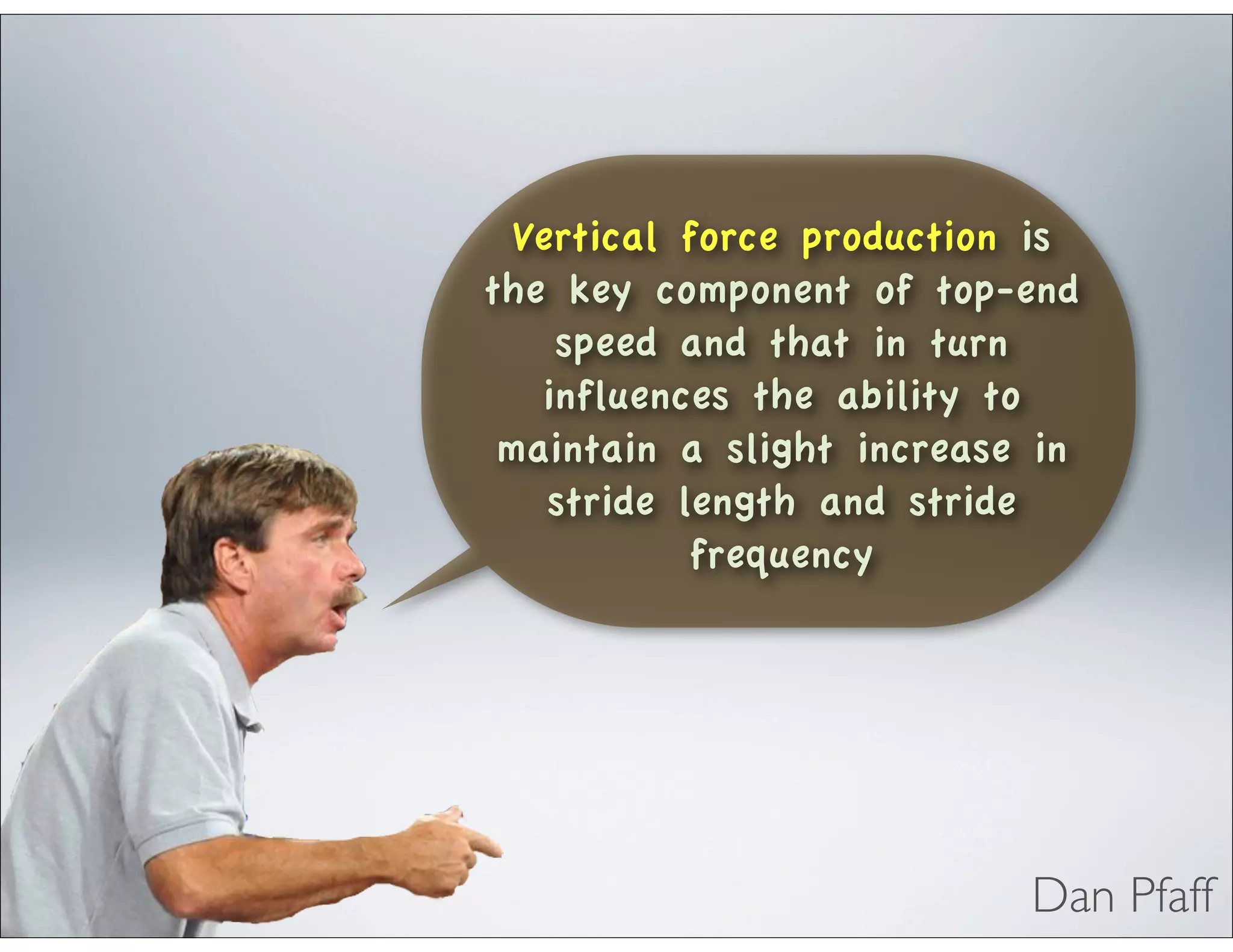 Vertical force production is
the key component of top-end
speed and that in turn
influences the ability to
maintain a slight increase in
stride length and stride
frequency
Dan Pfaff
 