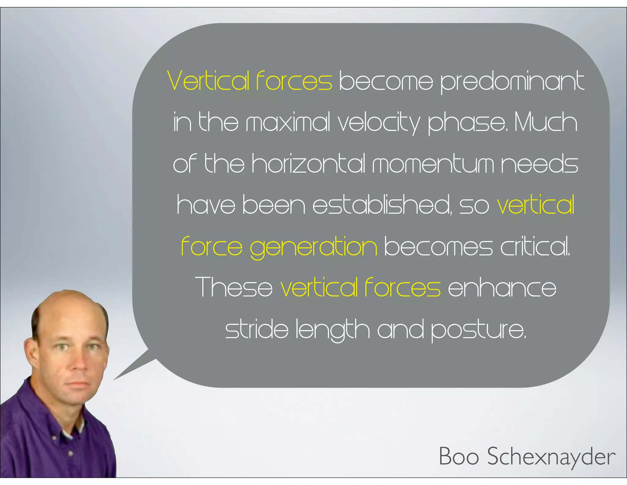 Vertical forces become predominant
in the maximal velocity phase. Much
of the horizontal momentum needs
have been established, so vertical
force generation becomes critical.
These vertical forces enhance
stride length and posture.
Boo Schexnayder
 