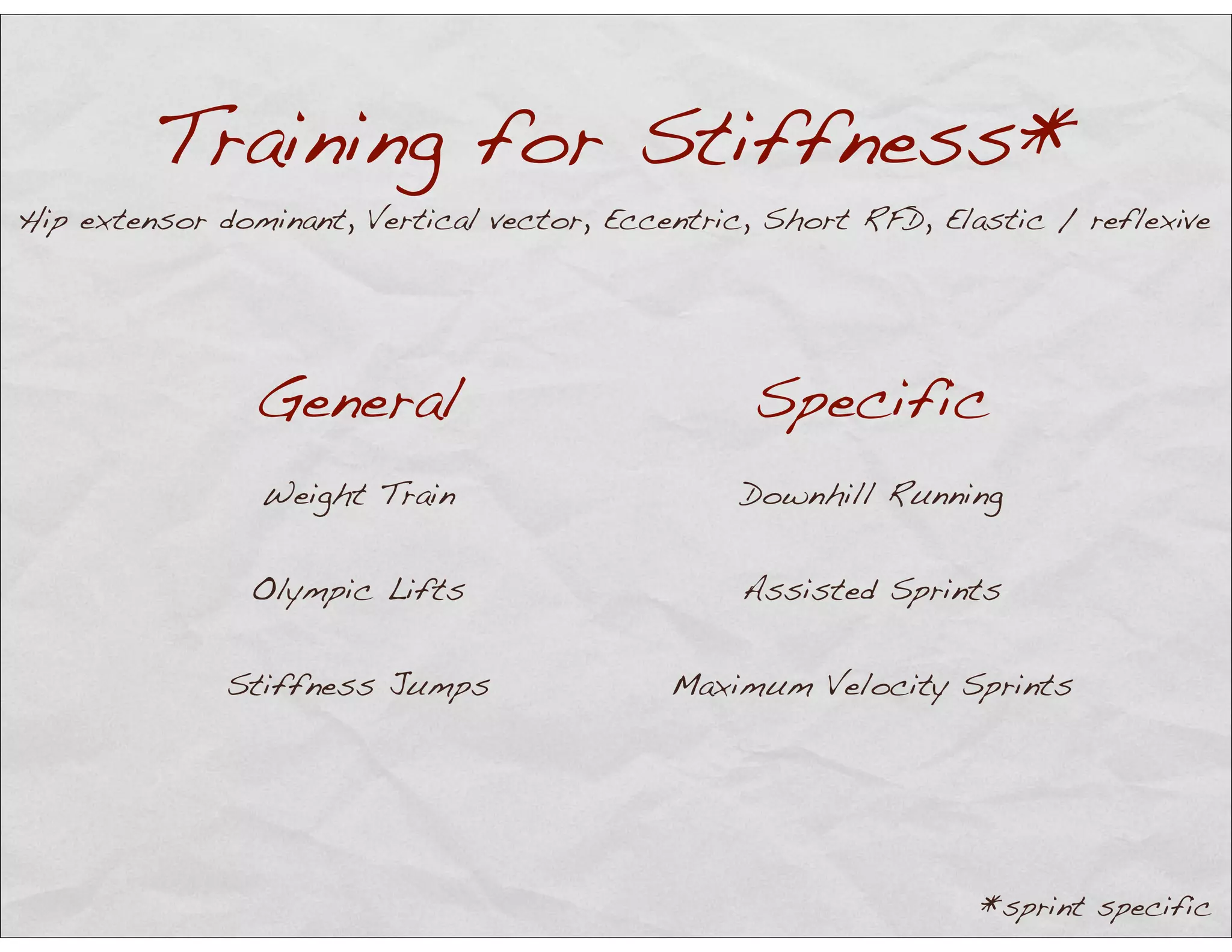 Training for Stiffness*
General Specific
Weight Train Downhill Running
Olympic Lifts Assisted Sprints
Stiffness Jumps Maximum Velocity Sprints
Hip extensor dominant, Vertical vector, Eccentric, Short RFD, Elastic / reflexive
*sprint specific
 