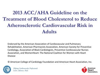 2013 ACC/AHA Guideline on the 
Treatment of Blood Cholesterol to Reduce 
Atherosclerotic Cardiovascular Risk in 
Adults 
Endorsed by the American Association of Cardiovascular and Pulmonary 
Rehabilitation, American Pharmacists Association, American Society for Preventive 
Cardiology, Association of Black Cardiologists, Preventive Cardiovascular Nurses 
Association, and WomenHeart: The National Coalition for Women with Heart 
Disease 
© American College of Cardiology Foundation and American Heart Association, Inc. 
 