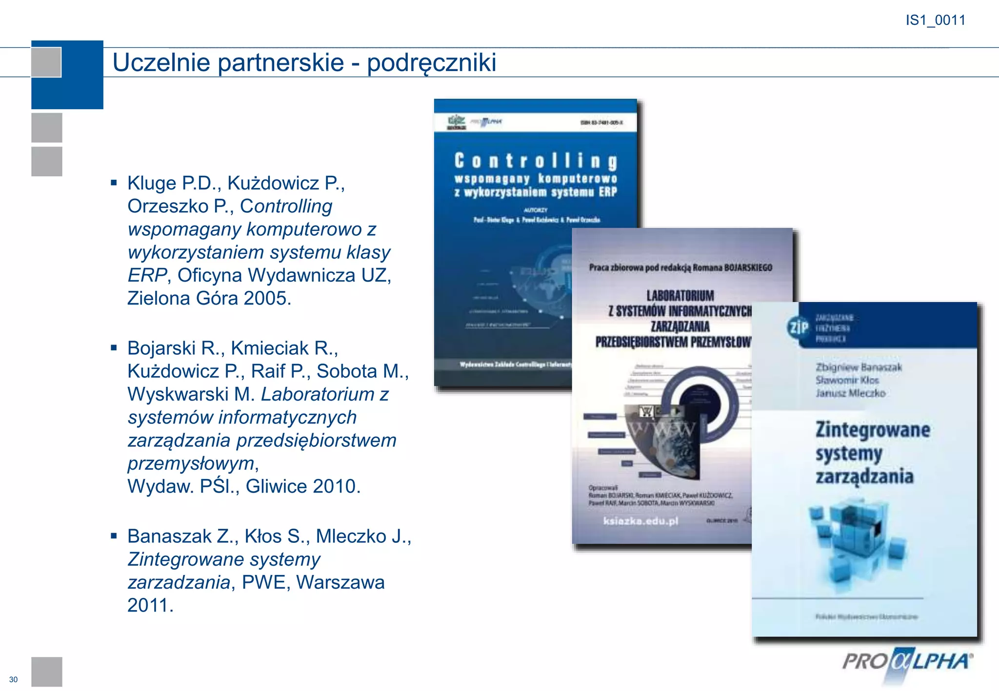 30
IS1_0011
 Kluge P.D., Kużdowicz P.,
Orzeszko P., Controlling
wspomagany komputerowo z
wykorzystaniem systemu klasy
ERP, Oficyna Wydawnicza UZ,
Zielona Góra 2005.
 Bojarski R., Kmieciak R.,
Kużdowicz P., Raif P., Sobota M.,
Wyskwarski M. Laboratorium z
systemów informatycznych
zarządzania przedsiębiorstwem
przemysłowym,
Wydaw. PŚl., Gliwice 2010.
 Banaszak Z., Kłos S., Mleczko J.,
Zintegrowane systemy
zarzadzania, PWE, Warszawa
2011.
Uczelnie partnerskie - podręczniki
 
