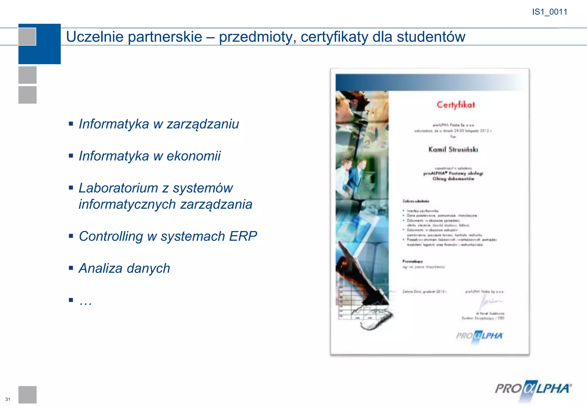 31
IS1_0011
 Informatyka w zarządzaniu
 Informatyka w ekonomii
 Laboratorium z systemów
informatycznych zarządzania
 Controlling w systemach ERP
 Analiza danych
 …
Uczelnie partnerskie – przedmioty, certyfikaty dla studentów
 