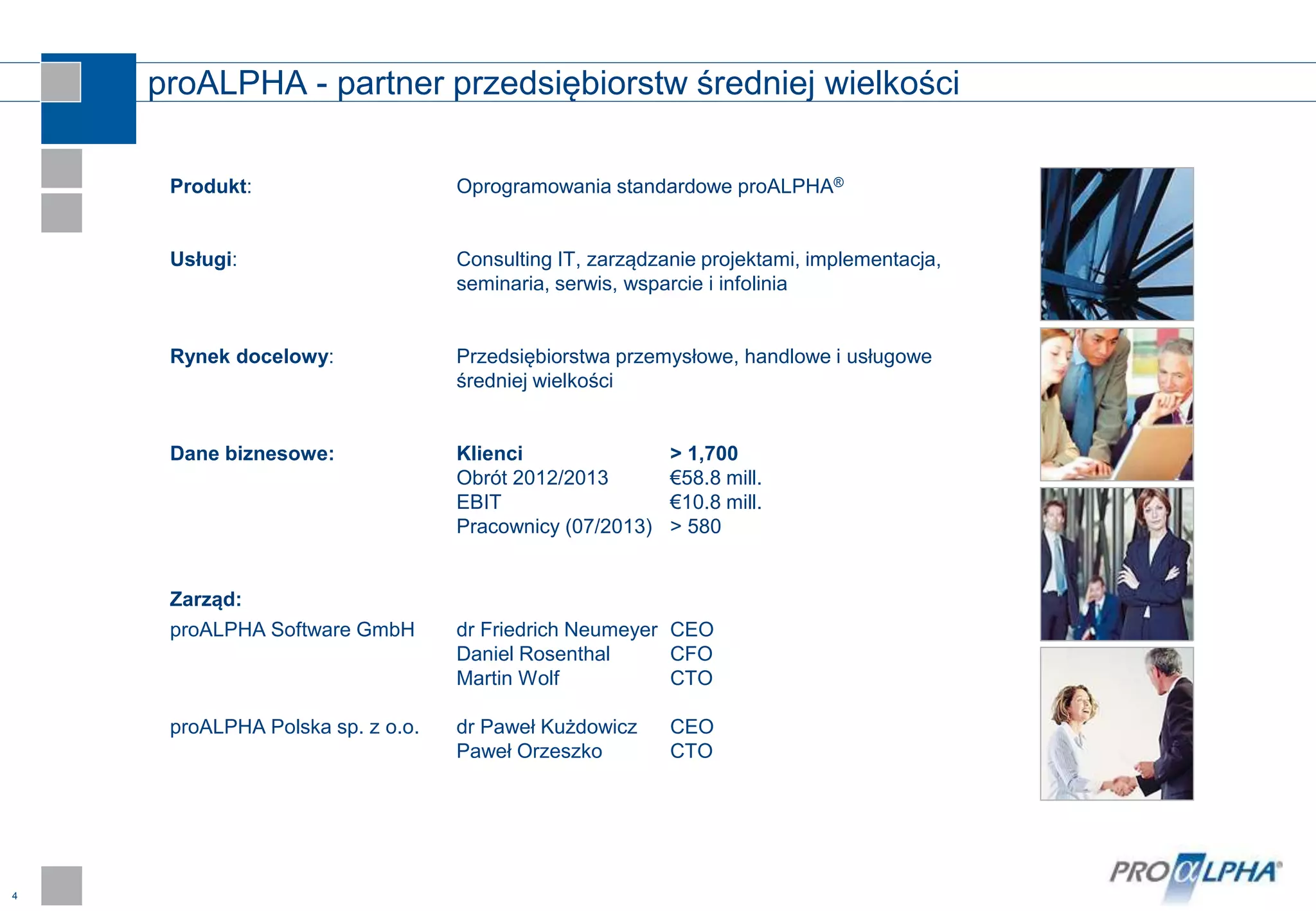 4
proALPHA - partner przedsiębiorstw średniej wielkości
Produkt: Oprogramowania standardowe proALPHA®
Usługi: Consulting IT, zarządzanie projektami, implementacja,
seminaria, serwis, wsparcie i infolinia
Rynek docelowy: Przedsiębiorstwa przemysłowe, handlowe i usługowe
średniej wielkości
Dane biznesowe: Klienci > 1,700
Obrót 2012/2013 €58.8 mill.
EBIT €10.8 mill.
Pracownicy (07/2013) > 580
Zarząd:
proALPHA Software GmbH dr Friedrich Neumeyer CEO
Daniel Rosenthal CFO
Martin Wolf CTO
proALPHA Polska sp. z o.o. dr Paweł Kużdowicz CEO
Paweł Orzeszko CTO
 
