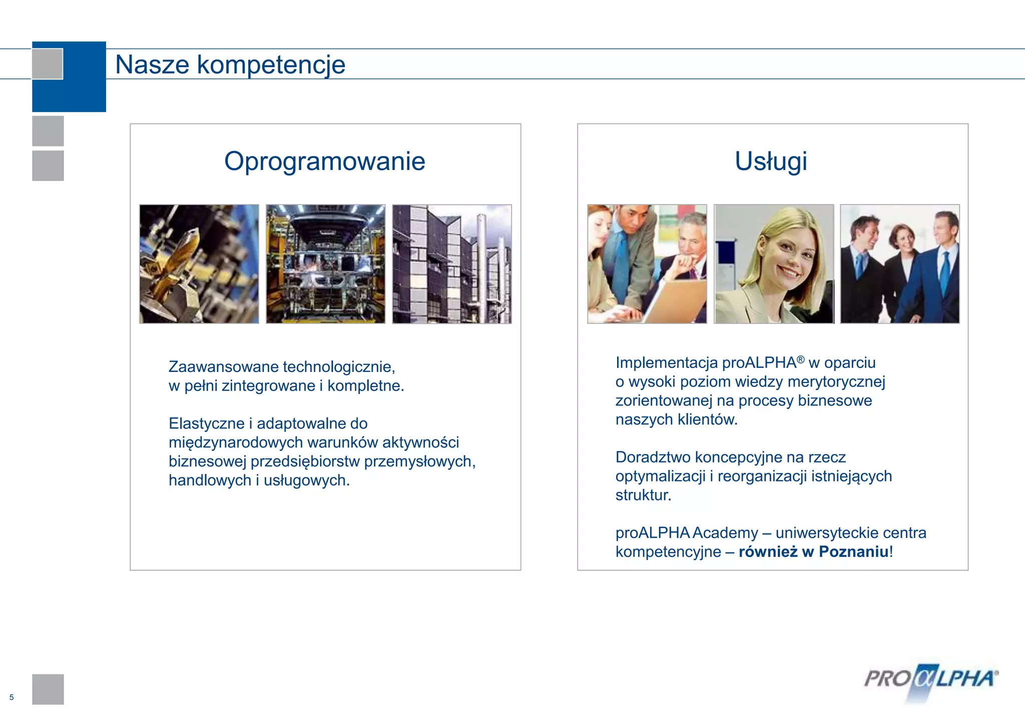 5
Nasze kompetencje
Oprogramowanie
Implementacja proALPHA® w oparciu
o wysoki poziom wiedzy merytorycznej
zorientowanej na procesy biznesowe
naszych klientów.
Doradztwo koncepcyjne na rzecz
optymalizacji i reorganizacji istniejących
struktur.
proALPHAAcademy – uniwersyteckie centra
kompetencyjne – również w Poznaniu!
Zaawansowane technologicznie,
w pełni zintegrowane i kompletne.
Elastyczne i adaptowalne do
międzynarodowych warunków aktywności
biznesowej przedsiębiorstw przemysłowych,
handlowych i usługowych.
Usługi
 