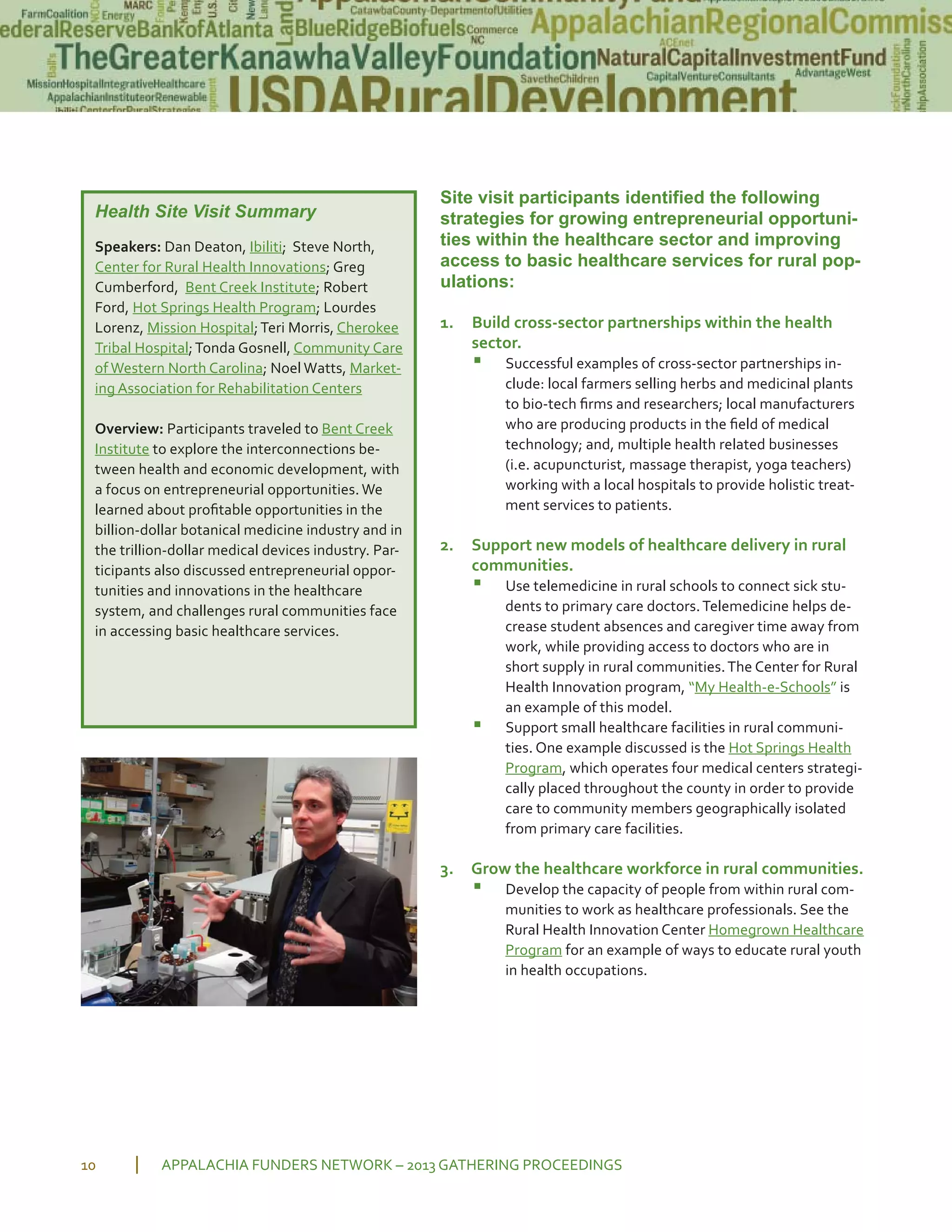 Site visit participants identified the following
strategies for growing entrepreneurial opportuni-
ties within the healthcare sector and improving
access to basic healthcare services for rural pop-
ulations:
1. Build cross sector partnerships within the health
sector.
▪ Successful examples of cross sector partnerships in
clude: local farmers selling herbs and medicinal plants
to bio tech ﬁrms and researchers; local manufacturers
who are producing products in the ﬁeld of medical
technology; and, multiple health related businesses
(i.e. acupuncturist, massage therapist, yoga teachers)
working with a local hospitals to provide holistic treat
ment services to patients.
2. Support new models of healthcare delivery in rural
communities.
▪ Use telemedicine in rural schools to connect sick stu
dents to primary care doctors.Telemedicine helps de
crease student absences and caregiver time away from
work, while providing access to doctors who are in
short supply in rural communities.The Center for Rural
Health Innovation program, “My Health e Schools” is
an example of this model.
▪ Support small healthcare facilities in rural communi
ties. One example discussed is the Hot Springs Health
Program, which operates four medical centers strategi
cally placed throughout the county in order to provide
care to community members geographically isolated
from primary care facilities.
3. Grow the healthcare workforce in rural communities.
▪ Develop the capacity of people from within rural com
munities to work as healthcare professionals. See the
Rural Health Innovation Center Homegrown Healthcare
Program for an example of ways to educate rural youth
in health occupations.
APPALACHIA FUNDERS NETWORK – 2013 GATHERING PROCEEDINGS10
Health Site Visit Summary
Speakers: Dan Deaton, Ibiliti; Steve North,
Center for Rural Health Innovations; Greg
Cumberford, Bent Creek Institute; Robert
Ford, Hot Springs Health Program; Lourdes
Lorenz, Mission Hospital;Teri Morris, Cherokee
Tribal Hospital;Tonda Gosnell, Community Care
of Western North Carolina; Noel Watts, Market
ing Association for Rehabilitation Centers
Overview: Participants traveled to Bent Creek
Institute to explore the interconnections be
tween health and economic development, with
a focus on entrepreneurial opportunities. We
learned about proﬁtable opportunities in the
billion dollar botanical medicine industry and in
the trillion dollar medical devices industry. Par
ticipants also discussed entrepreneurial oppor
tunities and innovations in the healthcare
system, and challenges rural communities face
in accessing basic healthcare services.
 