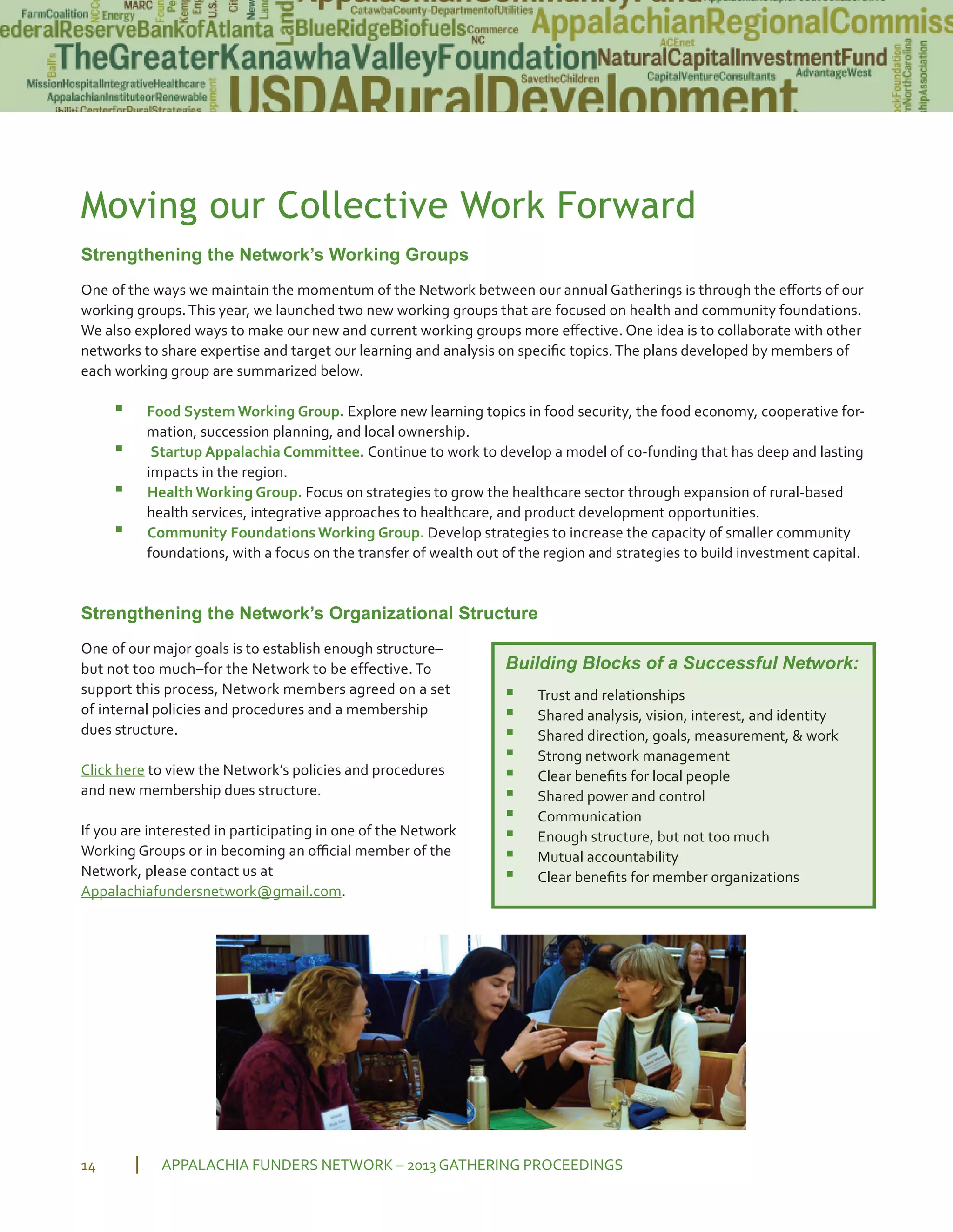 Moving our Collective Work Forward
Strengthening the Network’s Working Groups
One of the ways we maintain the momentum of the Network between our annual Gatherings is through the eﬀorts of our
working groups.This year, we launched two new working groups that are focused on health and community foundations.
We also explored ways to make our new and current working groups more eﬀective. One idea is to collaborate with other
networks to share expertise and target our learning and analysis on speciﬁc topics.The plans developed by members of
each working group are summarized below.
▪ Food System Working Group. Explore new learning topics in food security, the food economy, cooperative for
mation, succession planning, and local ownership.
▪ Startup Appalachia Committee. Continue to work to develop a model of co funding that has deep and lasting
impacts in the region.
▪ Health Working Group. Focus on strategies to grow the healthcare sector through expansion of rural based
health services, integrative approaches to healthcare, and product development opportunities.
▪ Community Foundations Working Group. Develop strategies to increase the capacity of smaller community
foundations, with a focus on the transfer of wealth out of the region and strategies to build investment capital.
Strengthening the Network’s Organizational Structure
One of our major goals is to establish enough structure–
but not too much–for the Network to be effective. To
support this process, Network members agreed on a set
of internal policies and procedures and a membership
dues structure.
Click here to view the Network’s policies and procedures
and new membership dues structure.
If you are interested in participating in one of the Network
Working Groups or in becoming an oﬃcial member of the
Network, please contact us at
Appalachiafundersnetwork@gmail.com.
APPALACHIA FUNDERS NETWORK – 2013 GATHERING PROCEEDINGS14
Building Blocks of a Successful Network:
▪ Trust and relationships
▪ Shared analysis, vision, interest, and identity
▪ Shared direction, goals, measurement, & work
▪ Strong network management
▪ Clear beneﬁts for local people
▪ Shared power and control
▪ Communication
▪ Enough structure, but not too much
▪ Mutual accountability
▪ Clear beneﬁts for member organizations
 