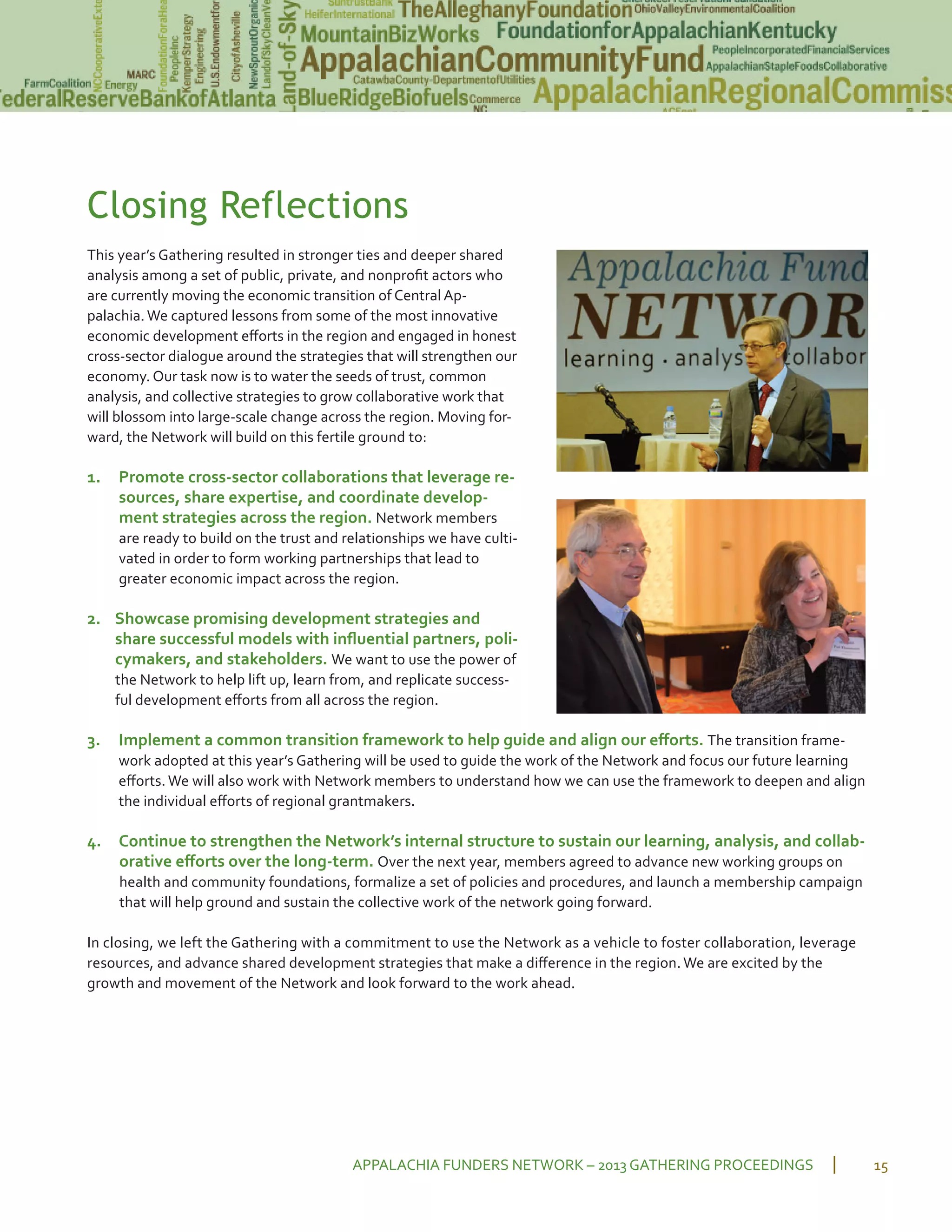 Closing Reflections
This year’s Gathering resulted in stronger ties and deeper shared
analysis among a set of public, private, and nonproﬁt actors who
are currently moving the economic transition of Central Ap
palachia.We captured lessons from some of the most innovative
economic development eﬀorts in the region and engaged in honest
cross sector dialogue around the strategies that will strengthen our
economy. Our task now is to water the seeds of trust, common
analysis, and collective strategies to grow collaborative work that
will blossom into large scale change across the region. Moving for
ward, the Network will build on this fertile ground to:
1. Promote cross sector collaborations that leverage re
sources, share expertise, and coordinate develop
ment strategies across the region. Network members
are ready to build on the trust and relationships we have culti
vated in order to form working partnerships that lead to
greater economic impact across the region.
2. Showcase promising development strategies and
share successful models with inﬂuential partners, poli
cymakers, and stakeholders. We want to use the power of
the Network to help lift up, learn from, and replicate success
ful development eﬀorts from all across the region.
3. Implement a common transition framework to help guide and align our eﬀorts. The transition frame
work adopted at this year’s Gathering will be used to guide the work of the Network and focus our future learning
eﬀorts. We will also work with Network members to understand how we can use the framework to deepen and align
the individual eﬀorts of regional grantmakers.
4. Continue to strengthen the Network’s internal structure to sustain our learning, analysis, and collab
orative eﬀorts over the long term. Over the next year, members agreed to advance new working groups on
health and community foundations, formalize a set of policies and procedures, and launch a membership campaign
that will help ground and sustain the collective work of the network going forward.
In closing, we left the Gathering with a commitment to use the Network as a vehicle to foster collaboration, leverage
resources, and advance shared development strategies that make a diﬀerence in the region. We are excited by the
growth and movement of the Network and look forward to the work ahead.
APPALACHIA FUNDERS NETWORK – 2013 GATHERING PROCEEDINGS 15
 