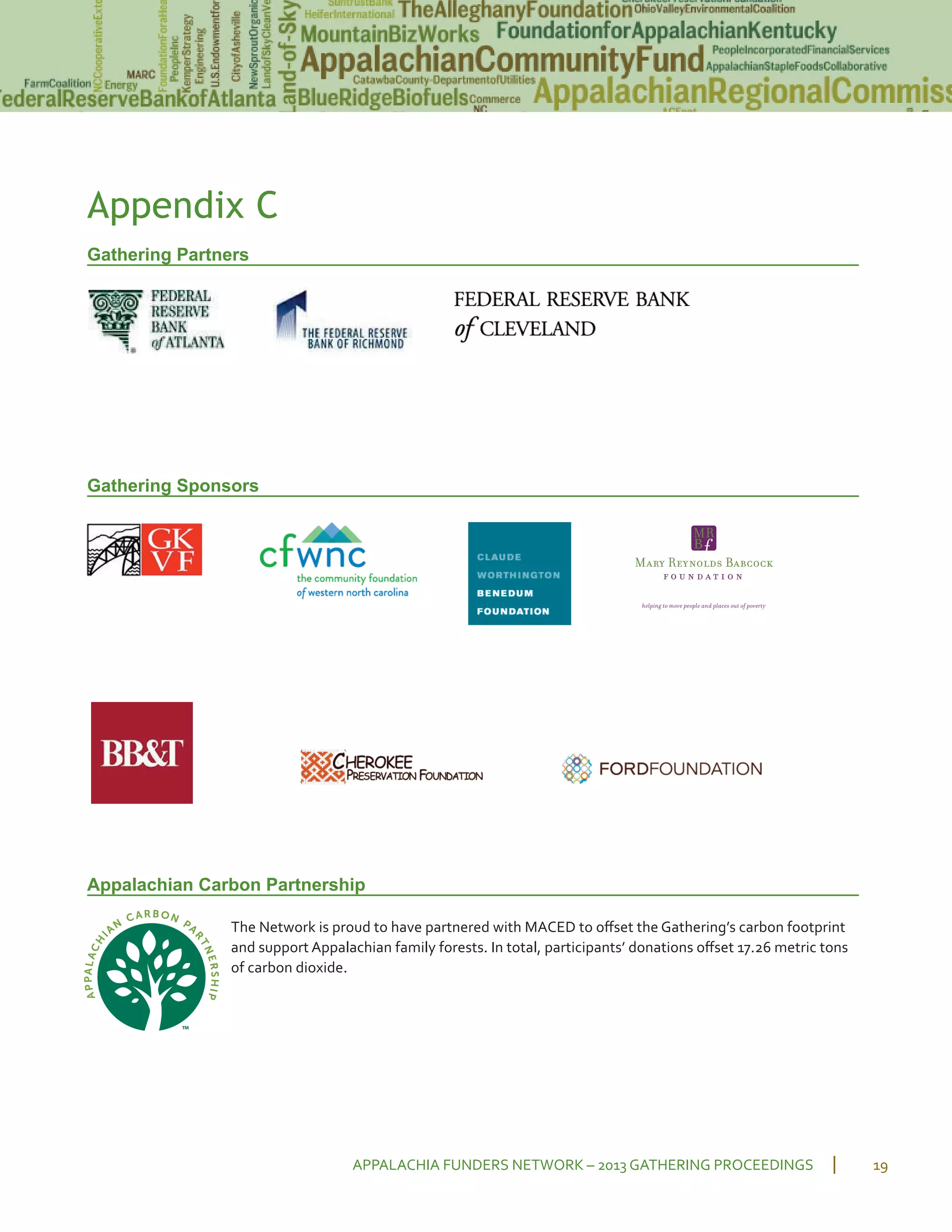 Appendix C
Gathering Partners
Gathering Sponsors
Appalachian Carbon Partnership
The Network is proud to have partnered with MACED to oﬀset the Gathering’s carbon footprint
and support Appalachian family forests. In total, participants’ donations oﬀset 17.26 metric tons
of carbon dioxide.
APPALACHIA FUNDERS NETWORK – 2013 GATHERING PROCEEDINGS 19
 
