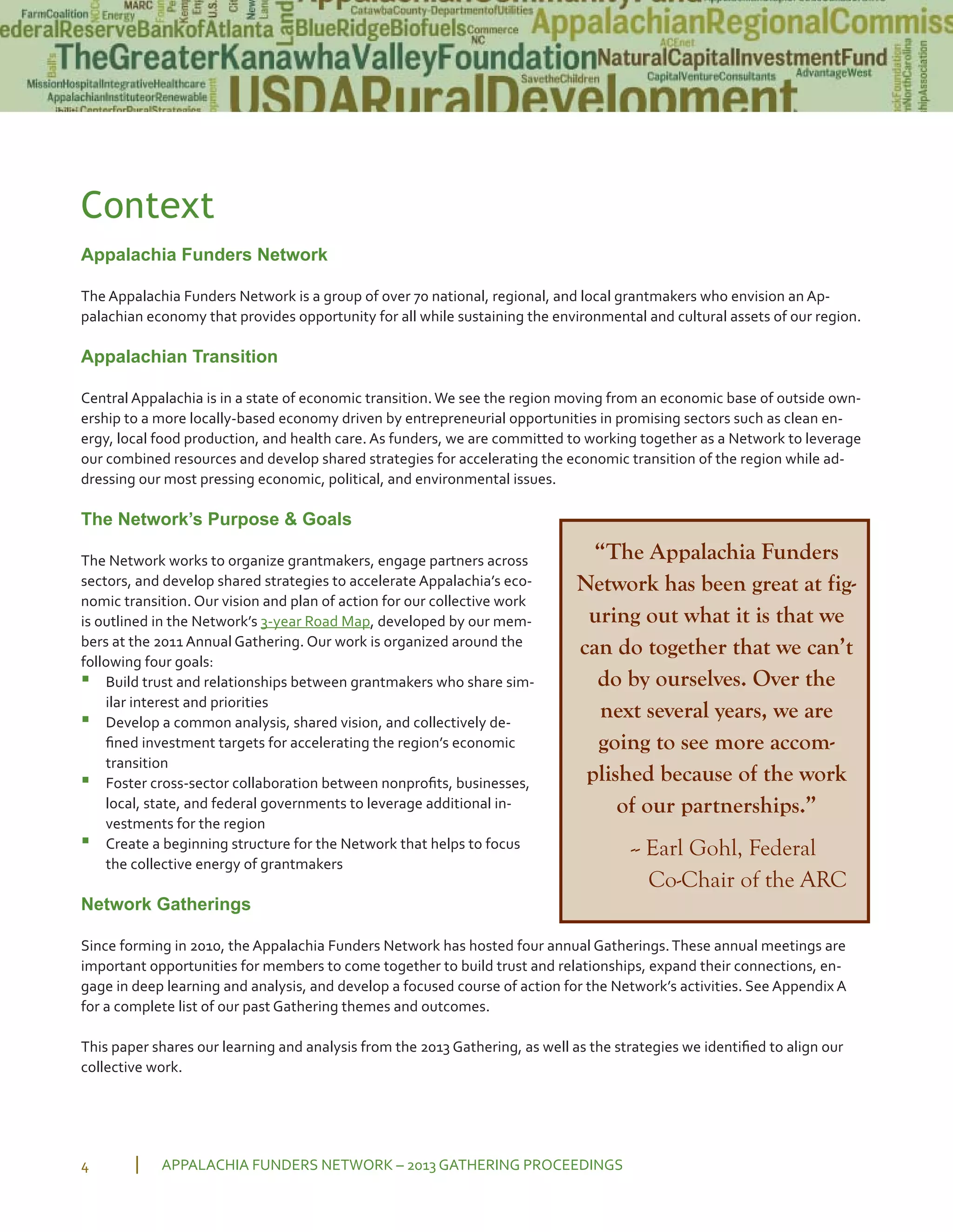 Context
Appalachia Funders Network
The Appalachia Funders Network is a group of over 70 national, regional, and local grantmakers who envision an Ap
palachian economy that provides opportunity for all while sustaining the environmental and cultural assets of our region.
Appalachian Transition
Central Appalachia is in a state of economic transition. We see the region moving from an economic base of outside own
ership to a more locally based economy driven by entrepreneurial opportunities in promising sectors such as clean en
ergy, local food production, and health care. As funders, we are committed to working together as a Network to leverage
our combined resources and develop shared strategies for accelerating the economic transition of the region while ad
dressing our most pressing economic, political, and environmental issues.
The Network’s Purpose & Goals
The Network works to organize grantmakers, engage partners across
sectors, and develop shared strategies to accelerate Appalachia’s eco
nomic transition. Our vision and plan of action for our collective work
is outlined in the Network’s 3 year Road Map, developed by our mem
bers at the 2011 Annual Gathering. Our work is organized around the
following four goals:
▪ Build trust and relationships between grantmakers who share sim
ilar interest and priorities
▪ Develop a common analysis, shared vision, and collectively de
ﬁned investment targets for accelerating the region’s economic
transition
▪ Foster cross sector collaboration between nonproﬁts, businesses,
local, state, and federal governments to leverage additional in
vestments for the region
▪ Create a beginning structure for the Network that helps to focus
the collective energy of grantmakers
Network Gatherings
Since forming in 2010, the Appalachia Funders Network has hosted four annual Gatherings.These annual meetings are
important opportunities for members to come together to build trust and relationships, expand their connections, en
gage in deep learning and analysis, and develop a focused course of action for the Network’s activities. See Appendix A
for a complete list of our past Gathering themes and outcomes.
This paper shares our learning and analysis from the 2013 Gathering, as well as the strategies we identiﬁed to align our
collective work.
APPALACHIA FUNDERS NETWORK – 2013 GATHERING PROCEEDINGS4
“The Appalachia Funders
Network has been great at fig-
uring out what it is that we
can do together that we can’t
do by ourselves. Over the
next several years, we are
going to see more accom-
plished because of the work
of our partnerships.”
-- Earl Gohl, Federal
Co-Chair of the ARC
 
