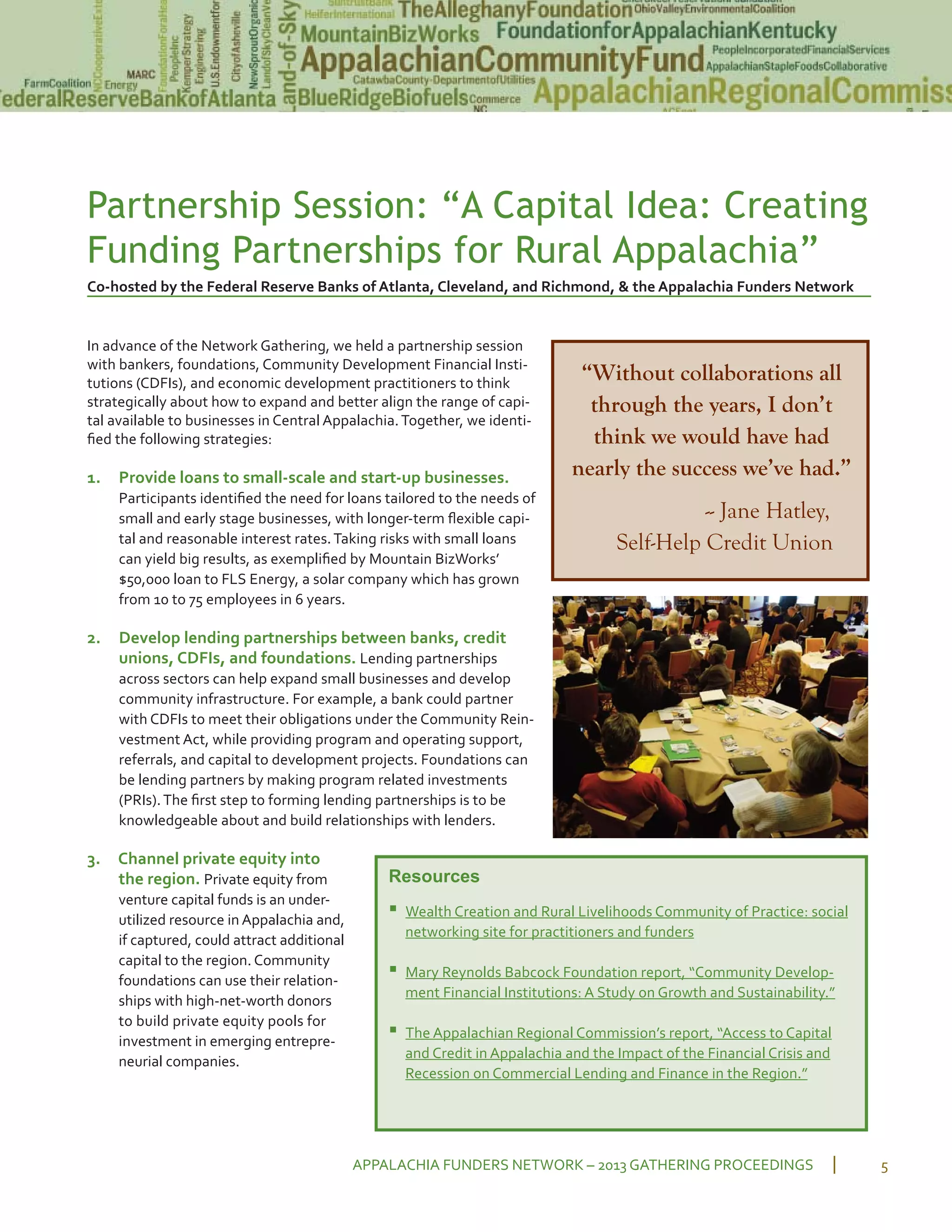 Partnership Session: “A Capital Idea: Creating
Funding Partnerships for Rural Appalachia”
Co hosted by the Federal Reserve Banks of Atlanta, Cleveland, and Richmond, & the Appalachia Funders Network
In advance of the Network Gathering, we held a partnership session
with bankers, foundations, Community Development Financial Insti
tutions (CDFIs), and economic development practitioners to think
strategically about how to expand and better align the range of capi
tal available to businesses in Central Appalachia.Together, we identi
ﬁed the following strategies:
1. Provide loans to small scale and start up businesses.
Participants identiﬁed the need for loans tailored to the needs of
small and early stage businesses, with longer term ﬂexible capi
tal and reasonable interest rates.Taking risks with small loans
can yield big results, as exempliﬁed by Mountain BizWorks’
$50,000 loan to FLS Energy, a solar company which has grown
from 10 to 75 employees in 6 years.
2. Develop lending partnerships between banks, credit
unions, CDFIs, and foundations. Lending partnerships
across sectors can help expand small businesses and develop
community infrastructure. For example, a bank could partner
with CDFIs to meet their obligations under the Community Rein
vestment Act, while providing program and operating support,
referrals, and capital to development projects. Foundations can
be lending partners by making program related investments
(PRIs).The ﬁrst step to forming lending partnerships is to be
knowledgeable about and build relationships with lenders.
3. Channel private equity into
the region. Private equity from
venture capital funds is an under
utilized resource in Appalachia and,
if captured, could attract additional
capital to the region. Community
foundations can use their relation
ships with high net worth donors
to build private equity pools for
investment in emerging entrepre
neurial companies.
APPALACHIA FUNDERS NETWORK – 2013 GATHERING PROCEEDINGS 5
“Without collaborations all
through the years, I don’t
think we would have had
nearly the success we’ve had.”
-- Jane Hatley,
Self-Help Credit Union
Resources
▪ Wealth Creation and Rural Livelihoods Community of Practice: social
networking site for practitioners and funders
▪ Mary Reynolds Babcock Foundation report, “Community Develop
ment Financial Institutions: A Study on Growth and Sustainability.”
▪ The Appalachian Regional Commission’s report, “Access to Capital
and Credit in Appalachia and the Impact of the Financial Crisis and
Recession on Commercial Lending and Finance in the Region.”
 