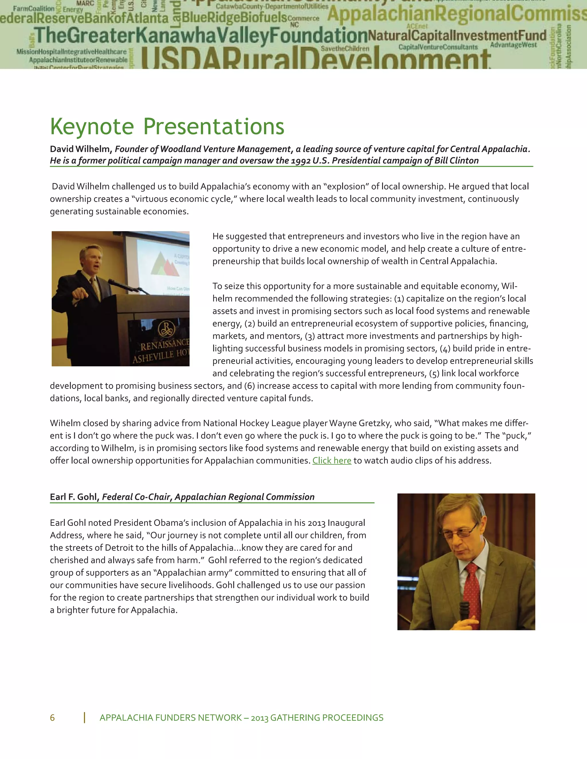 Keynote Presentations
David Wilhelm, Founder ofWoodlandVenture Management, a leading source of venture capital for Central Appalachia.
He is a former political campaign manager and oversaw the 1992 U.S. Presidential campaign of Bill Clinton
David Wilhelm challenged us to build Appalachia’s economy with an “explosion” of local ownership. He argued that local
ownership creates a “virtuous economic cycle,” where local wealth leads to local community investment, continuously
generating sustainable economies.
He suggested that entrepreneurs and investors who live in the region have an
opportunity to drive a new economic model, and help create a culture of entre
preneurship that builds local ownership of wealth in Central Appalachia.
To seize this opportunity for a more sustainable and equitable economy, Wil
helm recommended the following strategies: (1) capitalize on the region’s local
assets and invest in promising sectors such as local food systems and renewable
energy, (2) build an entrepreneurial ecosystem of supportive policies, ﬁnancing,
markets, and mentors, (3) attract more investments and partnerships by high
lighting successful business models in promising sectors, (4) build pride in entre
preneurial activities, encouraging young leaders to develop entrepreneurial skills
and celebrating the region’s successful entrepreneurs, (5) link local workforce
development to promising business sectors, and (6) increase access to capital with more lending from community foun
dations, local banks, and regionally directed venture capital funds.
Wihelm closed by sharing advice from National Hockey League player Wayne Gretzky, who said, “What makes me diﬀer
ent is I don’t go where the puck was. I don’t even go where the puck is. I go to where the puck is going to be.” The “puck,”
according to Wilhelm, is in promising sectors like food systems and renewable energy that build on existing assets and
oﬀer local ownership opportunities for Appalachian communities. Click here to watch audio clips of his address.
Earl F. Gohl, Federal Co Chair, Appalachian Regional Commission
Earl Gohl noted President Obama’s inclusion of Appalachia in his 2013 Inaugural
Address, where he said, “Our journey is not complete until all our children, from
the streets of Detroit to the hills of Appalachia…know they are cared for and
cherished and always safe from harm.” Gohl referred to the region’s dedicated
group of supporters as an “Appalachian army” committed to ensuring that all of
our communities have secure livelihoods. Gohl challenged us to use our passion
for the region to create partnerships that strengthen our individual work to build
a brighter future for Appalachia.
APPALACHIA FUNDERS NETWORK – 2013 GATHERING PROCEEDINGS6
 