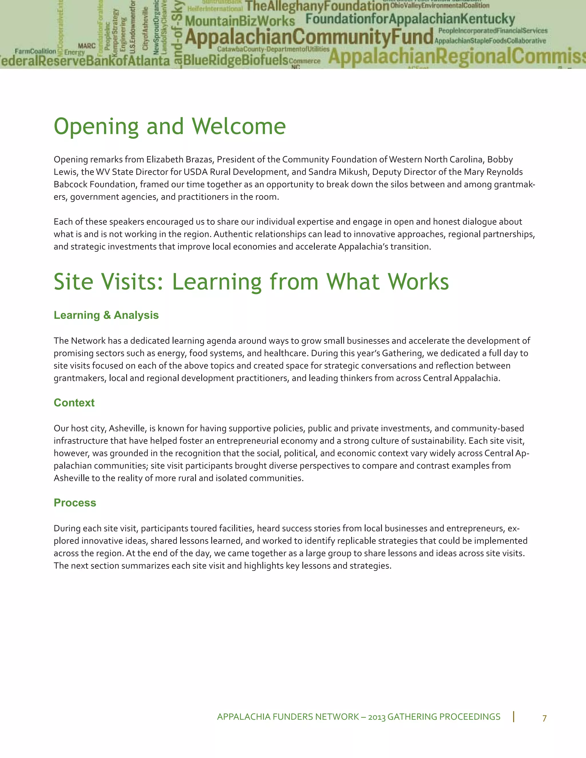 Opening and Welcome
Opening remarks from Elizabeth Brazas, President of the Community Foundation of Western North Carolina, Bobby
Lewis, the WV State Director for USDA Rural Development, and Sandra Mikush, Deputy Director of the Mary Reynolds
Babcock Foundation, framed our time together as an opportunity to break down the silos between and among grantmak
ers, government agencies, and practitioners in the room.
Each of these speakers encouraged us to share our individual expertise and engage in open and honest dialogue about
what is and is not working in the region. Authentic relationships can lead to innovative approaches, regional partnerships,
and strategic investments that improve local economies and accelerate Appalachia’s transition.
Site Visits: Learning from What Works
Learning & Analysis
The Network has a dedicated learning agenda around ways to grow small businesses and accelerate the development of
promising sectors such as energy, food systems, and healthcare. During this year’s Gathering, we dedicated a full day to
site visits focused on each of the above topics and created space for strategic conversations and reﬂection between
grantmakers, local and regional development practitioners, and leading thinkers from across Central Appalachia.
Context
Our host city, Asheville, is known for having supportive policies, public and private investments, and community based
infrastructure that have helped foster an entrepreneurial economy and a strong culture of sustainability. Each site visit,
however, was grounded in the recognition that the social, political, and economic context vary widely across Central Ap
palachian communities; site visit participants brought diverse perspectives to compare and contrast examples from
Asheville to the reality of more rural and isolated communities.
Process
During each site visit, participants toured facilities, heard success stories from local businesses and entrepreneurs, ex
plored innovative ideas, shared lessons learned, and worked to identify replicable strategies that could be implemented
across the region. At the end of the day, we came together as a large group to share lessons and ideas across site visits.
The next section summarizes each site visit and highlights key lessons and strategies.
APPALACHIA FUNDERS NETWORK – 2013 GATHERING PROCEEDINGS 7
 