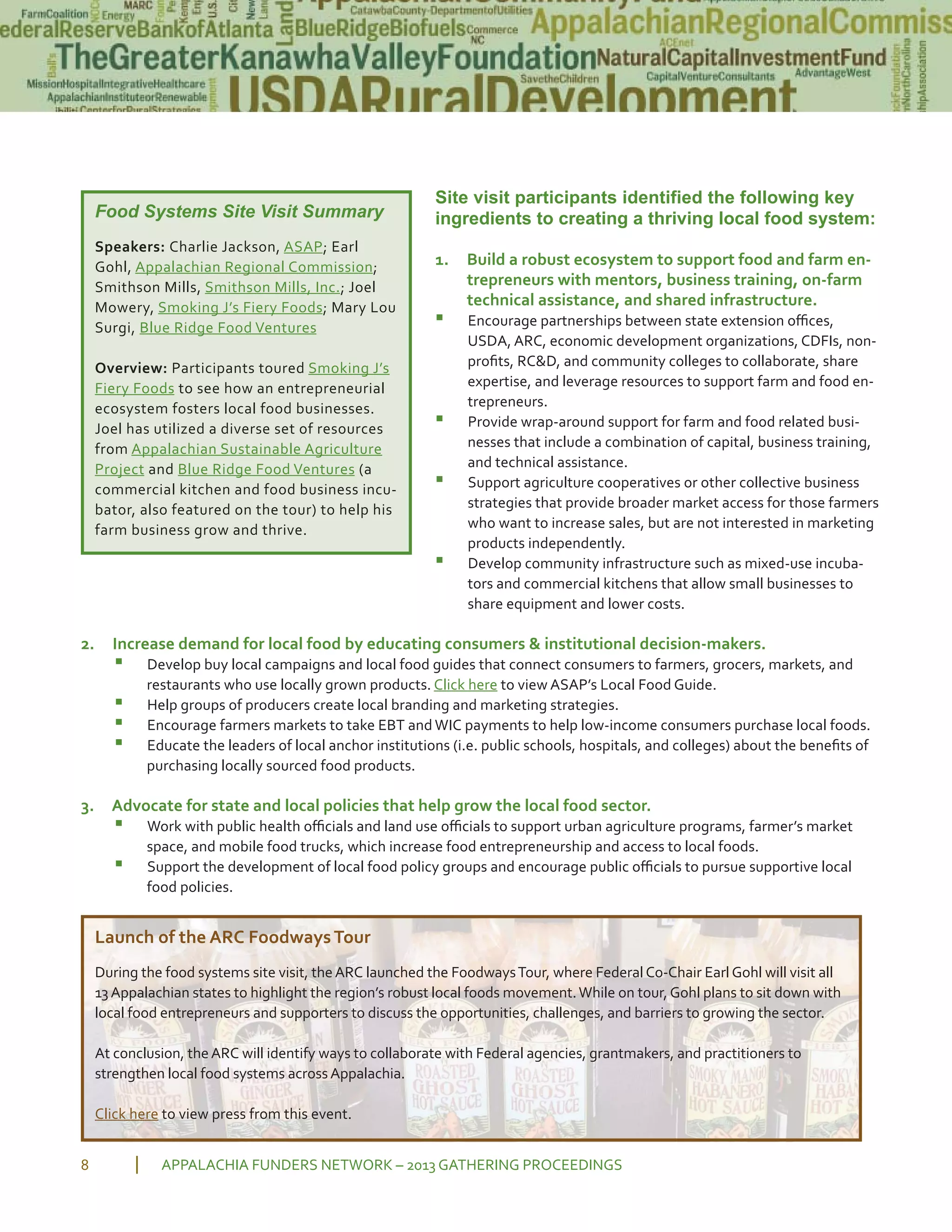 Site visit participants identified the following key
ingredients to creating a thriving local food system:
1. Build a robust ecosystem to support food and farm en
trepreneurs with mentors, business training, on farm
technical assistance, and shared infrastructure.
▪ Encourage partnerships between state extension oﬃces,
USDA, ARC, economic development organizations, CDFIs, non
proﬁts, RC&D, and community colleges to collaborate, share
expertise, and leverage resources to support farm and food en
trepreneurs.
▪ Provide wrap around support for farm and food related busi
nesses that include a combination of capital, business training,
and technical assistance.
▪ Support agriculture cooperatives or other collective business
strategies that provide broader market access for those farmers
who want to increase sales, but are not interested in marketing
products independently.
▪ Develop community infrastructure such as mixed use incuba
tors and commercial kitchens that allow small businesses to
share equipment and lower costs.
2. Increase demand for local food by educating consumers & institutional decision makers.
▪ Develop buy local campaigns and local food guides that connect consumers to farmers, grocers, markets, and
restaurants who use locally grown products. Click here to view ASAP’s Local Food Guide.
▪ Help groups of producers create local branding and marketing strategies.
▪ Encourage farmers markets to take EBT and WIC payments to help low income consumers purchase local foods.
▪ Educate the leaders of local anchor institutions (i.e. public schools, hospitals, and colleges) about the beneﬁts of
purchasing locally sourced food products.
3. Advocate for state and local policies that help grow the local food sector.
▪ Work with public health oﬃcials and land use oﬃcials to support urban agriculture programs, farmer’s market
space, and mobile food trucks, which increase food entrepreneurship and access to local foods.
▪ Support the development of local food policy groups and encourage public oﬃcials to pursue supportive local
food policies.
APPALACHIA FUNDERS NETWORK – 2013 GATHERING PROCEEDINGS8
Food Systems Site Visit Summary
Speakers: Charlie Jackson, ASAP; Earl
Gohl, Appalachian Regional Commission;
Smithson Mills, Smithson Mills, Inc.; Joel
Mowery, Smoking J’s Fiery Foods; Mary Lou
Surgi, Blue Ridge Food Ventures
Overview: Participants toured Smoking J’s
Fiery Foods to see how an entrepreneurial
ecosystem fosters local food businesses.
Joel has utilized a diverse set of resources
from Appalachian Sustainable Agriculture
Project and Blue Ridge Food Ventures (a
commercial kitchen and food business incu
bator, also featured on the tour) to help his
farm business grow and thrive.
Launch of the ARC FoodwaysTour
During the food systems site visit, theARC launched the FoodwaysTour, where Federal Co Chair Earl Gohl will visit all
13Appalachian states to highlight the region’s robust local foods movement.While on tour, Gohl plans to sit down with
local food entrepreneurs and supporters to discuss the opportunities, challenges, and barriers to growing the sector.
At conclusion, theARC will identify ways to collaborate with Federal agencies, grantmakers, and practitioners to
strengthen local food systems acrossAppalachia.
Click here to view press from this event.
 