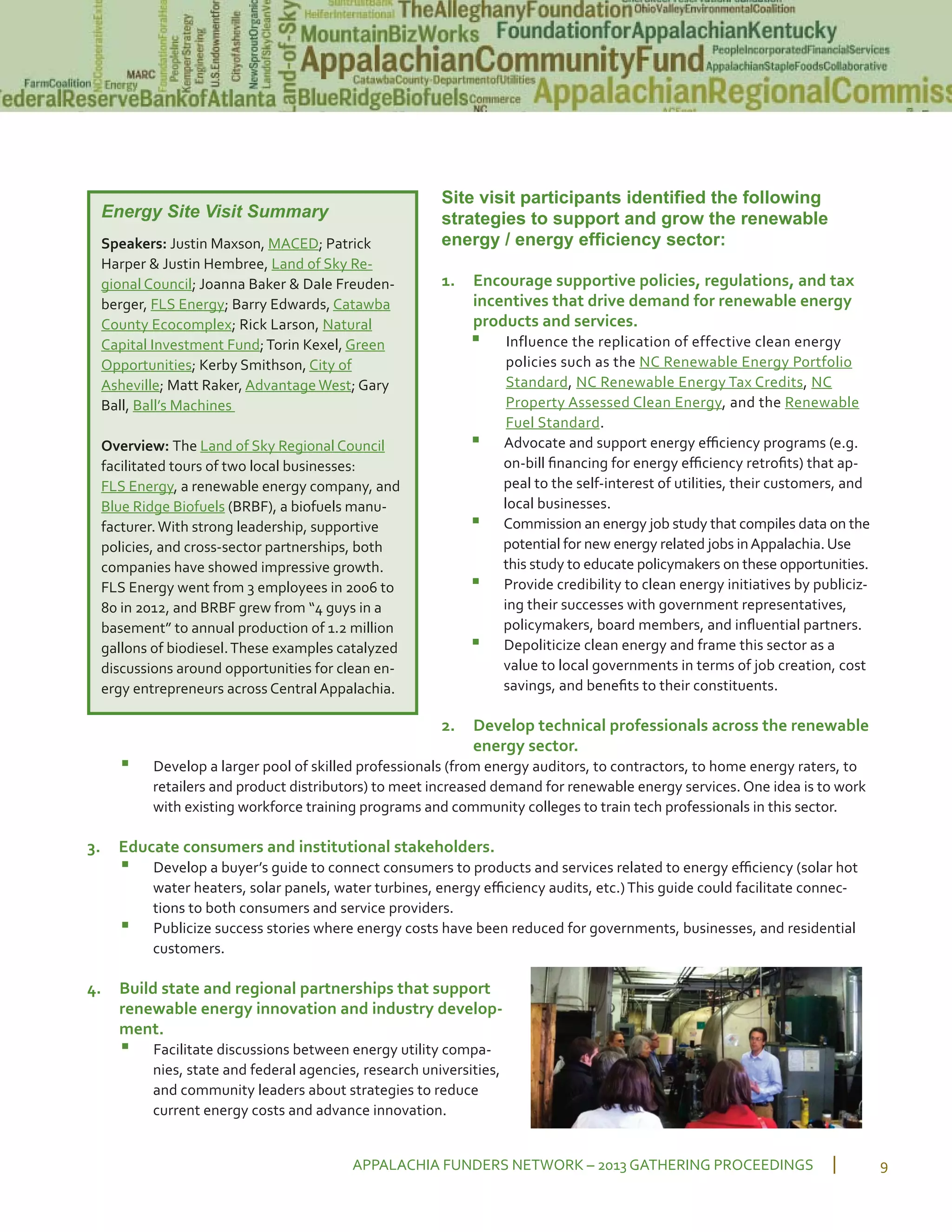 Site visit participants identified the following
strategies to support and grow the renewable
energy / energy efficiency sector:
1. Encourage supportive policies, regulations, and tax
incentives that drive demand for renewable energy
products and services.
▪ Influence the replication of effective clean energy
policies such as the NC Renewable Energy Portfolio
Standard, NC Renewable Energy Tax Credits, NC
Property Assessed Clean Energy, and the Renewable
Fuel Standard.
▪ Advocate and support energy eﬃciency programs (e.g.
on bill ﬁnancing for energy eﬃciency retroﬁts) that ap
peal to the self interest of utilities, their customers, and
local businesses.
▪ Commission an energy job study that compiles data on the
potential for new energy related jobs inAppalachia. Use
this study to educate policymakers on these opportunities.
▪ Provide credibility to clean energy initiatives by publiciz
ing their successes with government representatives,
policymakers, board members, and inﬂuential partners.
▪ Depoliticize clean energy and frame this sector as a
value to local governments in terms of job creation, cost
savings, and beneﬁts to their constituents.
2. Develop technical professionals across the renewable
energy sector.
▪ Develop a larger pool of skilled professionals (from energy auditors, to contractors, to home energy raters, to
retailers and product distributors) to meet increased demand for renewable energy services. One idea is to work
with existing workforce training programs and community colleges to train tech professionals in this sector.
3. Educate consumers and institutional stakeholders.
▪ Develop a buyer’s guide to connect consumers to products and services related to energy eﬃciency (solar hot
water heaters, solar panels, water turbines, energy eﬃciency audits, etc.)This guide could facilitate connec
tions to both consumers and service providers.
▪ Publicize success stories where energy costs have been reduced for governments, businesses, and residential
customers.
4. Build state and regional partnerships that support
renewable energy innovation and industry develop
ment.
▪ Facilitate discussions between energy utility compa
nies, state and federal agencies, research universities,
and community leaders about strategies to reduce
current energy costs and advance innovation.
APPALACHIA FUNDERS NETWORK – 2013 GATHERING PROCEEDINGS 9
Energy Site Visit Summary
Speakers: Justin Maxson, MACED; Patrick
Harper & Justin Hembree, Land of Sky Re
gional Council; Joanna Baker & Dale Freuden
berger, FLS Energy; Barry Edwards, Catawba
County Ecocomplex; Rick Larson, Natural
Capital Investment Fund;Torin Kexel, Green
Opportunities; Kerby Smithson, City of
Asheville; Matt Raker, Advantage West; Gary
Ball, Ball’s Machines
Overview: The Land of Sky Regional Council
facilitated tours of two local businesses:
FLS Energy, a renewable energy company, and
Blue Ridge Biofuels (BRBF), a biofuels manu
facturer.With strong leadership, supportive
policies, and cross sector partnerships, both
companies have showed impressive growth.
FLS Energy went from 3 employees in 2006 to
80 in 2012, and BRBF grew from “4 guys in a
basement” to annual production of 1.2 million
gallons of biodiesel.These examples catalyzed
discussions around opportunities for clean en
ergy entrepreneurs across Central Appalachia.
 