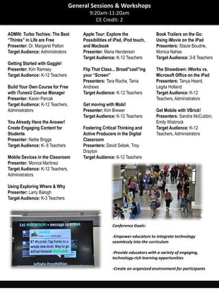 ADMIN: Turbo Techies: The Best
“Thinks” in Life are Free
Presenter: Dr. Margaret Patton
Target Audience: Administrators
Getting Started with Gaggle!
Presenter: Kim Ramsey
Target Audience: K-12 Teachers
Build Your Own Course for Free
with iTunesU Course Manager
Presenter: Karen Percak
Target Audience: K-12 Teachers,
Administrators
You Already Have the Answer!
Create Engaging Content for
Students
Presenter: Nettie Briggs
Target Audience: K- 8 Teachers
Mobile Devices in the Classroom
Presenter: Monica Martinez
Target Audience: K-12 Teachers,
Administrators
Using Exploring Where & Why
Presenter: Larry Balogh
Target Audience: K-3 Teachers
Apple Tour: Explore the
Possibilities of iPad, iPod touch,
and Macbook
Presenter: Maria Henderson
Target Audience: K-12 Teachers
Flip That Class... Broad"cast"ing
your “Screen"
Presenters: Tara Rocha, Tania
Andrews
Target Audience: K-12 Teachers
Get moving with Mobi!
Presenter: Kim Brewer
Target Audience: K-12 Teachers
Fostering Critical Thinking and
Active Producers in the Digital
Classroom
Presenters: David Sebek, Troy
Drayton
Target Audience: 6-12 Teachers
Book Trailers on the Go:
Using iMovie on the iPad
Presenters: Stacie Boudrie,
Monica Nahas
Target Audience: 3-8 Teachers
The Showdown: iWorks vs.
Microsoft Office on the iPad
Presenters: Tanya Heard,
Legita Holland
Target Audience: K-12
Teachers, Administrators
Get Mobile with VBrick!
Presenters: Sandra McCubbin,
Emily Wisbrock
Target Audience: K-12
Teachers, Administrators
General Sessions & Workshops
9:20am-11:20am
CE Credit: 2
Conference Goals:
-Empower educators to integrate technology
seamlessly into the curriculum
-Provide educators with a variety of engaging,
technology-rich learning opportunities
-Create an organized environment for participants
 