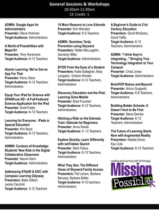 ADMIN: Google Apps for
Administrators
Presenter: Steve Hickman
Target Audience: Administrators
A World of Possibilities with
Maps101
Presenter: Terry Keramaris
Target Audience: K-12 Teachers
Atomic Learning: We've Got an
App For That
Presenter: Kerry Olson
Target Audience: K-12 Teachers,
Administrators
Equip Your iPad for Science with
SPARKvue HD - A Full-Featured
Science Application for the iPad
Presenter: Scott Fields
Target Audience: K-12 Teachers
Learning for Everyone: iPads in
Special Education
Presenter: Kim Boyd
Target Audience: K-12 Teachers,
Administrators
ADMIN: Curators of Knowledge:
Students’ New Role in the Digital
Collaborative Classroom
Presenter: Naomi Harm
Target Audience: Administrators
Addressing STAAR & EOC with
Compass Learning Odyssey
Presenters: Bella Gilbert,
Jackie Fairchild
Target Audience: 3-12 Teachers
10 More Reasons to Love Edmodo
Presenter: Kim Wienken
Target Audience: K-5 Teachers
ADMIN: Seamless Tardy
Prevention using Skyward
Presenters: Walter McLoughlin,
Samarity Miller
Target Audience: Administrators
BYOD From the Eyes of a Student
Presenters: Katie Gallagher, Abby
Langston, Victoria Wooten
Target Audience: K-12 Teachers,
Administrators
Discovery Education and the iPad:
Learning Gone Mobile
Presenter: Brad Fountain
Target Audience: K-12 Teachers,
Administrators
Hitching a Ride on the Edmodo
Train: Edmodo for Beginners
Presenter: Anna Davila
Target Audience: 6 -12 Teachers
Explore Quickly, Learn Differently
with netTrekker Search
Presenter: Mark Febus
Target Audience: K-12 Teachers,
Administrators
What They See: The Different
Views of Skyward Family Access
Presenters: Pat Larsen, Barbara
Benzaia, Barbara Belter
Target Audience: K-12 teachers,
Administrators
A Beginner's Guide to 21st
Century Education
Presenters: David McGeary,
David Yaffie
Target Audience: K-12
Teachers, Administrators
ADMIN: "I think they're
integrating..." Bringing True
Technology Integration to Your
Campus!
Presenter: Chad Jones
Target Audience: Administrators
BrainPOP Basics and Beyond
Presenter: Arturo Guajardo
Target Audience: K-8 Teachers,
Administrators
Building Bolder Schools: It
Doesn’t Hurt to Be First
Presenter: Steve Dembo
Target Audience: K-12
Teachers, Administrators
The Future of Learning Starts
Now with Augmented Reality
Presenters: Natalie Driver,
Kay Cole
Target Audience: K-12 Teachers
General Sessions & Workshops
10:30am-11:30am
CE Credit: 1
 