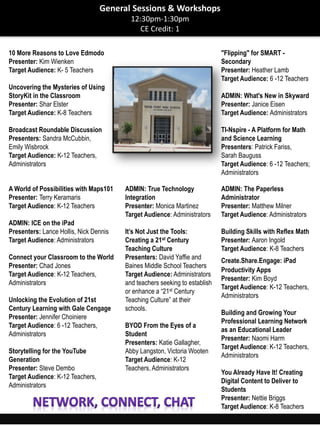 10 More Reasons to Love Edmodo
Presenter: Kim Wienken
Target Audience: K- 5 Teachers
Uncovering the Mysteries of Using
StoryKit in the Classroom
Presenter: Shar Elster
Target Audience: K-8 Teachers
Broadcast Roundable Discussion
Presenters: Sandra McCubbin,
Emily Wisbrock
Target Audience: K-12 Teachers,
Administrators
"Flipping" for SMART -
Secondary
Presenter: Heather Lamb
Target Audience: 6 -12 Teachers
ADMIN: What's New in Skyward
Presenter: Janice Eisen
Target Audience: Administrators
TI-Nspire - A Platform for Math
and Science Learning
Presenters: Patrick Fariss,
Sarah Bauguss
Target Audience: 6 -12 Teachers;
Administrators
A World of Possibilities with Maps101
Presenter: Terry Keramaris
Target Audience: K-12 Teachers
ADMIN: ICE on the iPad
Presenters: Lance Hollis, Nick Dennis
Target Audience: Administrators
Connect your Classroom to the World
Presenter: Chad Jones
Target Audience: K-12 Teachers,
Administrators
Unlocking the Evolution of 21st
Century Learning with Gale Cengage
Presenter: Jennifer Choiniere
Target Audience: 6 -12 Teachers,
Administrators
Storytelling for the YouTube
Generation
Presenter: Steve Dembo
Target Audience: K-12 Teachers,
Administrators
ADMIN: True Technology
Integration
Presenter: Monica Martinez
Target Audience: Administrators
It’s Not Just the Tools:
Creating a 21st Century
Teaching Culture
Presenters: David Yaffie and
Baines Middle School Teachers
Target Audience: Administrators
and teachers seeking to establish
or enhance a “21st Century
Teaching Culture” at their
schools.
BYOD From the Eyes of a
Student
Presenters: Katie Gallagher,
Abby Langston, Victoria Wooten
Target Audience: K-12
Teachers, Administrators
ADMIN: The Paperless
Administrator
Presenter: Matthew Milner
Target Audience: Administrators
Building Skills with Reflex Math
Presenter: Aaron Ingold
Target Audience: K-8 Teachers
Create.Share.Engage: iPad
Productivity Apps
Presenter: Kim Boyd
Target Audience: K-12 Teachers,
Administrators
Building and Growing Your
Professional Learning Network
as an Educational Leader
Presenter: Naomi Harm
Target Audience: K-12 Teachers,
Administrators
You Already Have It! Creating
Digital Content to Deliver to
Students
Presenter: Nettie Briggs
Target Audience: K-8 Teachers
General Sessions & Workshops
12:30pm-1:30pm
CE Credit: 1
 