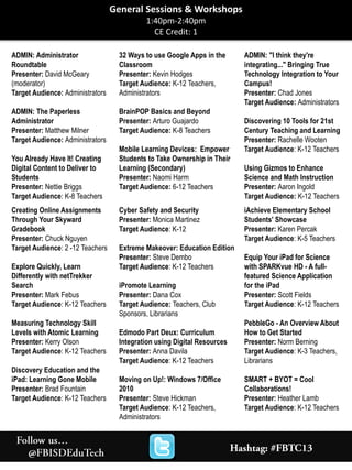 ADMIN: Administrator
Roundtable
Presenter: David McGeary
(moderator)
Target Audience: Administrators
ADMIN: The Paperless
Administrator
Presenter: Matthew Milner
Target Audience: Administrators
You Already Have It! Creating
Digital Content to Deliver to
Students
Presenter: Nettie Briggs
Target Audience: K-8 Teachers
32 Ways to use Google Apps in the
Classroom
Presenter: Kevin Hodges
Target Audience: K-12 Teachers,
Administrators
BrainPOP Basics and Beyond
Presenter: Arturo Guajardo
Target Audience: K-8 Teachers
Mobile Learning Devices: Empower
Students to Take Ownership in Their
Learning (Secondary)
Presenter: Naomi Harm
Target Audience: 6-12 Teachers
ADMIN: "I think they're
integrating..." Bringing True
Technology Integration to Your
Campus!
Presenter: Chad Jones
Target Audience: Administrators
Discovering 10 Tools for 21st
Century Teaching and Learning
Presenter: Rachelle Wooten
Target Audience: K-12 Teachers
Using Gizmos to Enhance
Science and Math Instruction
Presenter: Aaron Ingold
Target Audience: K-12 Teachers
Creating Online Assignments
Through Your Skyward
Gradebook
Presenter: Chuck Nguyen
Target Audience: 2 -12 Teachers
Explore Quickly, Learn
Differently with netTrekker
Search
Presenter: Mark Febus
Target Audience: K-12 Teachers
Measuring Technology Skill
Levels with Atomic Learning
Presenter: Kerry Olson
Target Audience: K-12 Teachers
Discovery Education and the
iPad: Learning Gone Mobile
Presenter: Brad Fountain
Target Audience: K-12 Teachers
Cyber Safety and Security
Presenter: Monica Martinez
Target Audience: K-12
Extreme Makeover: Education Edition
Presenter: Steve Dembo
Target Audience: K-12 Teachers
iPromote Learning
Presenter: Dana Cox
Target Audience: Teachers, Club
Sponsors, Librarians
Edmodo Part Deux: Curriculum
Integration using Digital Resources
Presenter: Anna Davila
Target Audience: K-12 Teachers
Moving on Up!: Windows 7/Office
2010
Presenter: Steve Hickman
Target Audience: K-12 Teachers,
Administrators
iAchieve Elementary School
Students' Showcase
Presenter: Karen Percak
Target Audience: K-5 Teachers
Equip Your iPad for Science
with SPARKvue HD - A full-
featured Science Application
for the iPad
Presenter: Scott Fields
Target Audience: K-12 Teachers
PebbleGo - An Overview About
How to Get Started
Presenter: Norm Berning
Target Audience: K-3 Teachers,
Librarians
SMART + BYOT = Cool
Collaborations!
Presenter: Heather Lamb
Target Audience: K-12 Teachers
General Sessions & Workshops
1:40pm-2:40pm
CE Credit: 1
 
