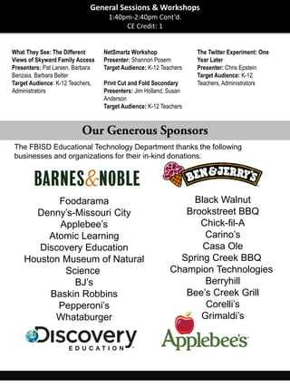 What They See: The Different
Views of Skyward Family Access
Presenters: Pat Larsen, Barbara
Benzaia, Barbara Belter
Target Audience: K-12 Teachers,
Administrators
NetSmartz Workshop
Presenter: Shannon Posern
Target Audience: K-12 Teachers
Print Cut and Fold Secondary
Presenters: Jim Holland, Susan
Anderson
Target Audience: K-12 Teachers
The Twitter Experiment: One
Year Later
Presenter: Chris Epstein
Target Audience: K-12
Teachers, Administrators
The FBISD Educational Technology Department thanks the following
businesses and organizations for their in-kind donations.
General Sessions & Workshops
1:40pm-2:40pm Cont’d.
CE Credit: 1
Foodarama
Denny’s-Missouri City
Applebee’s
Atomic Learning
Discovery Education
Houston Museum of Natural
Science
BJ’s
Baskin Robbins
Pepperoni’s
Whataburger
Black Walnut
Brookstreet BBQ
Chick-fil-A
Carino’s
Casa Ole
Spring Creek BBQ
Champion Technologies
Berryhill
Bee’s Creek Grill
Corelli’s
Grimaldi’s
 