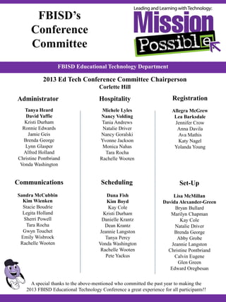 Sandra McCubbin
Kim Wienken
Stacie Boudrie
Legita Holland
Sherri Powell
Tara Rocha
Gwyn Touchet
Emily Wisbrock
Rachelle Wooten
FBISD Educational Technology Department
FBISD’s
Conference
Committee
Michele Lyles
Nancy Volding
Tania Andrews
Natalie Driver
Nancy Goralski
Yvonne Jackson
Monica Nahas
Tara Rocha
Rachelle Wooten
Dana Fish
Kim Boyd
Kay Cole
Kristi Durham
Danielle Krantz
Dean Krantz
Jeannie Langston
Tanya Percy
Vonda Washington
Rachelle Wooten
Pete Yackus
Allegra McGrew
Lea Barksdale
Jennifer Crow
Anna Davila
Ava Mathis
Katy Nagel
Yolanda Young
Tanya Heard
David Yaffie
Kristi Durham
Ronnie Edwards
Jamie Geis
Brenda George
Lynn Glasper
Alfred Holland
Christine Pontbriand
Vonda Washington
Lisa McMillan
Davida Alexander-Green
Bryan Bullard
Marilyn Chapman
Kay Cole
Natalie Driver
Brenda George
Abby Grobe
Jeannie Langston
Christine Pontbriand
Calvin Eugene
Glen Green
Edward Oregbesan
Communications
Hospitality Registration
Scheduling
Administrator
Set-Up
A special thanks to the above-mentioned who committed the past year to making the
2013 FBISD Educational Technology Conference a great experience for all participants!!
http://www.fbisdedtech.com
2013 Ed Tech Conference Committee Chairperson
Corlette Hill
 