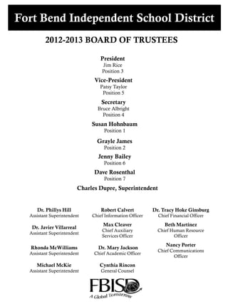 Fort Bend Independent School District
2012-2013 BOARD OF TRUSTEES
President
Jim Rice
Position 3
Vice-President
Patsy Taylor
Position 5
Secretary
Bruce Albright
Position 4
Grayle James
Position 2
Susan Hohnbaum
Position 1
Dave Rosenthal
Position 7
Jenny Bailey
Position 6
Charles Dupre, Superintendent
Dr. Phillys Hill
Assistant Superintendent
Robert Calvert
Chief Information Officer
Dr. Tracy Hoke Ginsburg
Chief Financial Officer
Dr. Javier Villarreal
Assistant Superintendent
Max Cleaver
Chief Auxiliary
Services Officer
Beth Martinez
Chief Human Resource
Officer
Rhonda McWilliams
Assistant Superintendent
Dr. Mary Jackson
Chief Academic Officer
Nancy Porter
Chief Communications
Officer
Michael McKie
Assistant Superintendent
Cynthia Rincon
General Counsel
 