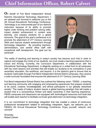 n behalf of Fort Bend Independent School
District's Educational Technology Department, I
am pleased and honored to welcome you to the
4th Annual Educational Technology Conference.
Technology is an instrumental part of our district's
instruction because of its ability to promote
higher order thinking and problem solving skills,
impact student achievement in content area
learning, and prepare students for a global
tomorrow. The goal of this year's conference is to
promote the attainment of 21st Century Learning
Skills and improve student achievement through
technology integration. By providing teachers,
administrators, and central office staff with
exceptional staff development, this goal can be
achieved!
The reality of teaching and learning in today’s society has become such that in order to
capture and engage the minds of our students, we must create a learning experience that is
robust and thriving. Currently, the Curriculum Department, in collaboration with the
Educational Technology Department, is diligently working on a united front to all campuses
with top notch lessons and activities that will enable our students to be competitive in post
secondary education, the workforce, and beyond. It is the district’s goal to ensure that as
students matriculate through Fort Bend Independent School District campuses, they receive
a solid curricular foundation that ensures the attainment of 21st Century Learning Skills.
Fort Bend Independent School District has outlined the following vision: “FBISD - a teaching
and learning community with engaging and empowering experiences that prepare students
to be active, creative, knowledgeable, and ethical participants in our globally networked
society.” The needs of today’s student require a global learning paradigm that will create a
student that is a conscientious thinker and takes ownership in their learning experience.
FBISD campuses and classrooms are equipped with technological resources and tools that
will enable each teacher to facilitate curricular goal attainment via technology integration.
It is our commitment to technology integration that has created a culture of continuous
professional development related to technology integration. Again, we welcome you to
FBISD's 4th Annual Educational Technology Conference. Enjoy yourself, network, and
connect!
Sincerely,
Robert Calvert
 