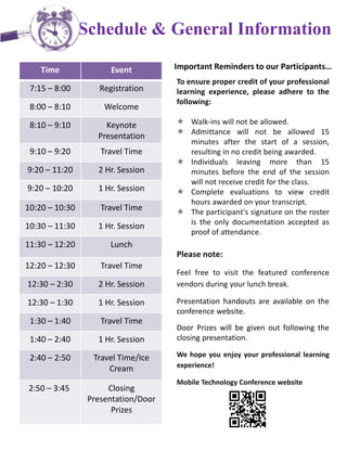 Schedule & General Information
Time Event
7:15 – 8:00 Registration
8:00 – 8:10 Welcome
8:10 – 9:10 Keynote
Presentation
9:10 – 9:20 Travel Time
9:20 – 11:20 2 Hr. Session
9:20 – 10:20 1 Hr. Session
10:20 – 10:30 Travel Time
10:30 – 11:30 1 Hr. Session
11:30 – 12:20 Lunch
12:20 – 12:30 Travel Time
12:30 – 2:30 2 Hr. Session
12:30 – 1:30 1 Hr. Session
1:30 – 1:40 Travel Time
1:40 – 2:40 1 Hr. Session
2:40 – 2:50 Travel Time/Ice
Cream
2:50 – 3:45 Closing
Presentation/Door
Prizes
Important Reminders to our Participants…
To ensure proper credit of your professional
learning experience, please adhere to the
following:
 Walk-ins will not be allowed.
 Admittance will not be allowed 15
minutes after the start of a session,
resulting in no credit being awarded.
 Individuals leaving more than 15
minutes before the end of the session
will not receive credit for the class.
 Complete evaluations to view credit
hours awarded on your transcript.
 The participant's signature on the roster
is the only documentation accepted as
proof of attendance.
Please note:
Feel free to visit the featured conference
vendors during your lunch break.
Presentation handouts are available on the
conference website.
Door Prizes will be given out following the
closing presentation.
We hope you enjoy your professional learning
experience!
Mobile Technology Conference website
 