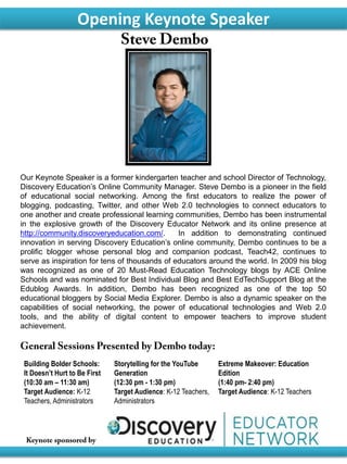 Our Keynote Speaker is a former kindergarten teacher and school Director of Technology,
Discovery Education’s Online Community Manager. Steve Dembo is a pioneer in the field
of educational social networking. Among the first educators to realize the power of
blogging, podcasting, Twitter, and other Web 2.0 technologies to connect educators to
one another and create professional learning communities, Dembo has been instrumental
in the explosive growth of the Discovery Educator Network and its online presence at
http://community.discoveryeducation.com/. In addition to demonstrating continued
innovation in serving Discovery Education’s online community, Dembo continues to be a
prolific blogger whose personal blog and companion podcast, Teach42, continues to
serve as inspiration for tens of thousands of educators around the world. In 2009 his blog
was recognized as one of 20 Must-Read Education Technology blogs by ACE Online
Schools and was nominated for Best Individual Blog and Best EdTechSupport Blog at the
Edublog Awards. In addition, Dembo has been recognized as one of the top 50
educational bloggers by Social Media Explorer. Dembo is also a dynamic speaker on the
capabilities of social networking, the power of educational technologies and Web 2.0
tools, and the ability of digital content to empower teachers to improve student
achievement.
Opening Keynote Speaker
Building Bolder Schools:
It Doesn’t Hurt to Be First
(10:30 am – 11:30 am)
Target Audience: K-12
Teachers, Administrators
Storytelling for the YouTube
Generation
(12:30 pm - 1:30 pm)
Target Audience: K-12 Teachers,
Administrators
Extreme Makeover: Education
Edition
(1:40 pm- 2:40 pm)
Target Audience: K-12 Teachers
 