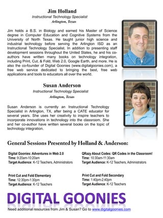 Jim holds a B.S. in Biology and earned his Master of Science
degree in Computer Education and Cognitive Systems from the
University of North Texas. He taught junior high science and
industrial technology before serving the Arlington ISD as an
Instructional Technology Specialist. In addition to presenting staff
development sessions throughout the United States, he and his co-
authors have written many books on technology integration,
including Print, Cut, & Fold, Web 2.0, Google Earth, and more. He is
also the co-founder of Digital Goonies (www.digitalgoonies.com), a
free web service dedicated to bringing the best, free web
applications and tools to educators all over the world.
Instructional Technology Specialist
Jim Holland
Arlington, Texas
Susan Anderson is currently an Instructional Technology
Specialist in Arlington, TX, after being a CATE educator for
several years. She uses her creativity to inspire teachers to
incorporate innovations in technology into the classroom. She
and her co-author have written several books on the topic of
technology integration.
Susan Anderson
Instructional Technology Specialist
Arlington, Texas
Print Cut and Fold Elementary
Time: 12:30pm-1:30pm
Target Audience: K-12 Teachers
QRazy About Codes: QR Codes in the Classroom!
Time: 10:30am-11:30am
Target Audience: K-12 Teachers, Administrators
Digital Goonies: Adventures in Web 2.0
Time: 9:20am-10:20am
Target Audience: K-12 Teachers, Administrators
Print Cut and Fold Secondary
Time: 1:40pm-2:40pm
Target Audience: K-12 Teachers
Need additional resources from Jim & Susan? Go to www.digitalgoonies.com
 