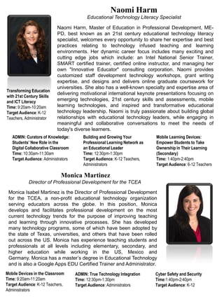 Naomi Harm, Master of Education in Professional Development, ME-
PD, best known as an 21st century educational technology literacy
specialist, welcomes every opportunity to share her expertise and best
practices relating to technology infused teaching and learning
environments. Her dynamic career focus includes many exciting and
cutting edge jobs which include: an Intel National Senior Trainer,
SMART certified trainer, certified online instructor, and managing her
own "Innovative Educator" consulting corporation. Naomi provides
customized staff development technology workshops, grant writing
expertise, and designs and delivers online graduate coursework for
universities. She also has a well-known specialty and expertise area of
delivering motivational international keynote presentations focusing on
emerging technologies, 21st century skills and assessments, mobile
learning technologies, and inspired and transformative educational
technology leadership. Naomi is truly passionate about building global
relationships with educational technology leaders, while engaging in
meaningful and collaborative conversations to meet the needs of
today's diverse learners.
Naomi Harm
Mobile Learning Devices:
Empower Students to Take
Ownership in Their Learning
(Secondary)
Time: 1:40pm-2:40pm
Target Audience: 6-12 Teachers
Monica Isabel Martinez is the Director of Professional Development
for the TCEA, a non-profit educational technology organization
serving educators across the globe. In this position, Monica
develops and facilitates professional development on the most
current technology trends for the purpose of improving teaching
and learning through innovative processes. She has developed
many technology programs, some of which have been adopted by
the state of Texas, universities, and others that have been rolled
out across the US. Monica has experience teaching students and
professionals at all levels including elementary, secondary, and
higher education while working in the US, Mexico and
Germany. Monica has a master’s degree in Educational Technology
and is also a Google Apps EDU Certified Trainer and Administrator.
Monica Martinez
Director of Professional Development for the TCEA
Transforming Education
with 21st Century Skills
and ICT Literacy
Time: 9:20am-10:20am
Target Audience: K-12
Teachers, Administrator
Mobile Devices in the Classroom
Time: 9:20am-11:20am
Target Audience: K-12 Teachers,
Administrators
ADMIN: Curators of Knowledge:
Students’ New Role in the
Digital Collaborative Classroom
Time: 10:30am-11:30am
Target Audience: Administrators
ADMIN: True Technology Integration
Time: 12:30pm-1:30pm
Target Audience: Administrators
Building and Growing Your
Professional Learning Network as
an Educational Leader
Time: 12:30pm-1:30pm
Target Audience: K-12 Teachers,
Administrators
Cyber Safety and Security
Time:1:40pm-2:40pm
Target Audience: K-12
Educational Technology Literacy Specialist
 
