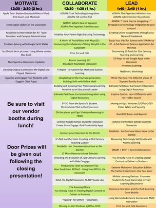 MOTIVATE
12:30 - 2:30 (2 hr.)
COLLABORATE
12:30 - 1:30 (1 hr.)
LEAD
1:40 - 2:40 (1 hr.)
Apple Tour: Explore the possibilities of iPad,
iPod touch, and Macbook
ADMIN: True Technology Integration
ADMIN: ICE on the iPad
ADMIN: The Paperless Administrator
ADMIN: Administrator Roundtable
eInstruction clickers in the Classroom
ADMIN: What's New in Skyward
ADMIN:The Paperless Administrator
ADMIN: "I think they're integrating..."
Bringing true technology integration to your
campus!
Response to Intervention for RTI Team
Members and Campus Administrators
Mobilize Your Parent Night by Using Technology
Creating Online Assignments through your
Skyward Gradebook
Problem-Solving with Google Earth Walks
A World of Possibilities with Maps101
Uncovering the Mysteries of Using StoryKit in the
Classroom
Equip Your iPad for Science with SPARKvue
HD - A full-featured Science Application for
the iPad
You Should be in pictures: Using iMovie on the
Mac Book
Print Cut and Fold
Discovering 10 Tools for 21st Century
Teaching and Learning
The Paperless Classroom: Updated
Atomic Learning 101
Broadcast Roundable Discussion
32 Ways to use Google Apps in the
Classroom
iPromote Learning
Creating Original Content for the Digital and
Flipped Classroom
TI-Nspire - A Platform for Math and Science
Learning
NetSmartz Workshop
Organize and Engage Your Students with
Gaggle's Class Pages
Storytelling for the YouTube generation
Building Skills with Reflex Math
What They See: The Different Views of
Skyward Family Access
Building and Growing Your Professional Learning
Network as an Educational Leader
Edmodo Part Deux: Curriculum Integration
using Digital Resources
Edmodo Part Deux: Curriculum Integration using
Digital Resources
Explore Quickly, Learn Differently with
netTrekker Search
BYOD From the Eyes of a Student
Chromebook Pilot in the Classroom
Moving on Up!: Windows 7/Office 2010
Cyber Safety and Security
Oh the places you'll go! Videoconferencing in
FBISD
BrainPOP Basics and Beyond
iAchieve Middle School Students' Showcase
Create.Share.Engage: iPad Productivity Apps
iAchieve Elementary School Students'
Showcase
Connect your Classroom to the World
PebbleGo - An Overview About How to Get
Started
It's Not Just the Tools: Creating a 21st Century
Teaching Culture
Measuring Technology Skill Levels with
Atomic Learning
PebbleGo - An Overview About How to Get
Started
10 More Reasons to Love Edmodo
SMART + BYOT = Cool Collaborations!
Unlocking the Evolution of 21st Century Learning
with Gale Cengage
You Already Have It! Creating Digital
Content to Deliver to Students
Productivity Tools to Empower You
How 'bout them APPles? - Using free APPS in the
classroom
Extreme Makeover: Education Edition
The Twitter Experiment: One Year Later
What the Digital Classroom REALLY Looks Like
Mobile Learning Devices: Empower
Students to Take Ownership in Their
Learning (Secondary)
The Amazing QRace
You Already Have It! Creating Digital Content to
Deliver to Students
Discovery Education and the iPad: Learning
Gone Mobile
"Flipping" for SMART – Secondary
Using Gizmos to Enhance Science and Math
Instruction
Moving on Up! Windows 7/Office 2010 Print Cut and Fold Secondary
Be sure to visit
our vendor
booths during
lunch!
Door Prizes will
be given out
following the
closing
presentation!
 