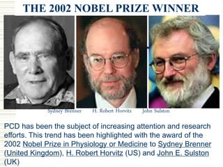 Sydney Brenner H. Robert Horvitz John Sulston
THE 2002 NOBEL PRIZE WINNER
PCD has been the subject of increasing attention and research
efforts. This trend has been highlighted with the award of the
2002 Nobel Prize in Physiology or Medicine to Sydney Brenner
(United Kingdom), H. Robert Horvitz (US) and John E. Sulston
(UK)
 