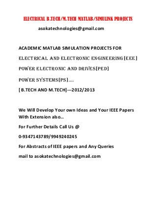 ELECTRICAL B.TECH/M.TECH MATLAB/SIMULINK PROJECTS
asokatechnologies@gmail.com
ACADEMIC MATLAB SIMULATION PROJECTS FOR
ELECTRICAL AND ELECTRONIC ENGINEERING[EEE]
POWER ELECTRONIC AND DRIVES[PED]
POWER SYSTEMS[PS]….
[ B.TECH AND M.TECH]---2012/2013
We Will Develop Your own Ideas and Your IEEE Papers
With Extension also…
For Further Details Call Us @
0-9347143789/9949240245
For Abstracts of IEEE papers and Any Queries
mail to asokatechnologies@gmail.com
 
