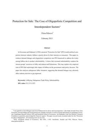 Protection for Sale: The Case of Oligopolistic Competition and
Interdependent Sectors
Elena Paltseva†
February 2013
Abstract
In Grossman and Helpman’s (1994) canonical "Protection for Sale" (PFS) model political com-
petition between industry lobbies is purely driven by their interests as consumers. This paper in-
troduces demand linkages and oligopolistic competition into PFS framework to address the rivalry
among lobbies due to product substitutability. It shows that increased substitutability weakens the
interest groups’ incentives to lobby and reduces tariff distortions. This may explain why empirical
tests of PFS ﬁnd surprisingly little impact of lobbies on the government trade policy decision. The
paper also analyzes endogenous lobby formation, suggesting that demand linkages may adversely
affect industry decision to get organized.
Keywords: Lobbying, Endogenous Trade Policy, Substitutability
JEL codes: F12, F13, D72
I am grateful to Tore Ellingsen and Victor Polterovich for advice and encouragement. I also thank Avinash Dixit, Gene
Grossman, Giovanni Maggi and Torsten Persson for valuable comments, as well as seminar participants at Copenhagen Univer-
sity, Copenhagen Business School, SITE and Stockholm School of Economics. Jan Wallander’s and Tom Hedelius’ Research
Foundation is gratefully acknowledged for ﬁnancial support. The paper was previously circulated under the title "Protection
for Sale to Oligopolists". All remaining errors are my own.
†SITE, Stockholm School of Economics, Box 6501, 11383, Stockholm, Sweden and NES, Moscow, Russia,
elena.paltseva@hhs.se
1
 