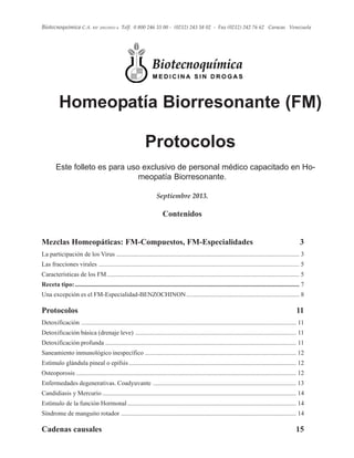 1
Biotecnoquímica C.A. RIF. J00220032-4 Telf. 0 800 246 33 00 - (0212) 243 58 02 - Fax (0212) 242 76 62 Caracas Venezuela
Contenidos
Mezclas Homeopáticas: FM-Compuestos, FM-Especialidades 3
La participación de los Virus ................................................................................................................... 3
Las fracciones virales .............................................................................................................................. 5
Características de los FM......................................................................................................................... 5
Receta tipo:............................................................................................................................................. 7
Una excepción es el FM-Especialidad-BENZOCHINON....................................................................... 8
Protocolos 11
Detoxificación ....................................................................................................................................... 11
Detoxificación básica (drenaje leve) ..................................................................................................... 11
Detoxificación profunda ........................................................................................................................ 11
Saneamiento inmunológico inespecífico ............................................................................................... 12
Estímulo glándula pineal o epífsis ......................................................................................................... 12
Osteoporosis .......................................................................................................................................... 12
Enfermedades degenerativas. Coadyuvante .......................................................................................... 13
Candidiasis y Mercurio.......................................................................................................................... 14
Estímulo de la función Hormonal .......................................................................................................... 14
Síndrome de manguito rotador .............................................................................................................. 14
Cadenas causales 15
Homeopatía Biorresonante (FM)
Protocolos
Este folleto es para uso exclusivo de personal médico capacitado en Ho-
meopatía Biorresonante.
Septiembre 2013.
 