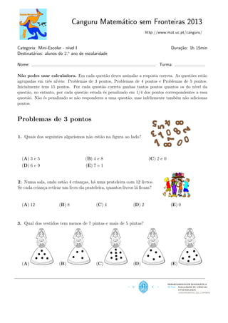 Canguru Matem´atico sem Fronteiras 2013
http://www.mat.uc.pt/canguru/
Categoria: Mini-Escolar - n´ıvel I Dura¸c˜ao: 1h 15min
Destinat´arios: alunos do 2.o
ano de escolaridade
Nome: Turma:
N˜ao podes usar calculadora. Em cada quest˜ao deves assinalar a resposta correta. As quest˜oes est˜ao
agrupadas em trˆes n´ıveis: Problemas de 3 pontos, Problemas de 4 pontos e Problemas de 5 pontos.
Inicialmente tens 15 pontos. Por cada quest˜ao correta ganhas tantos pontos quantos os do n´ıvel da
quest˜ao, no entanto, por cada quest˜ao errada ´es penalizado em 1/4 dos pontos correspondentes a essa
quest˜ao. N˜ao ´es penalizado se n˜ao responderes a uma quest˜ao, mas infelizmente tamb´em n˜ao adicionas
pontos.
Problemas de 3 pontos
1. Quais dos seguintes algarismos n˜ao est˜ao na ﬁgura ao lado?
(A) 3 e 5 (B) 4 e 8 (C) 2 e 0
(D) 6 e 9 (E) 7 e 1
2. Numa sala, onde est˜ao 4 crian¸cas, h´a uma prateleira com 12 livros.
Se cada crian¸ca retirar um livro da prateleira, quantos livros l´a ﬁcam?
(A) 12 (B) 8 (C) 4 (D) 2 (E) 0
3. Qual dos vestidos tem menos de 7 pintas e mais de 5 pintas?
(A) (B) (C) (D) (E)
DEPARTAMENTO DE MATEMÁTICA
 