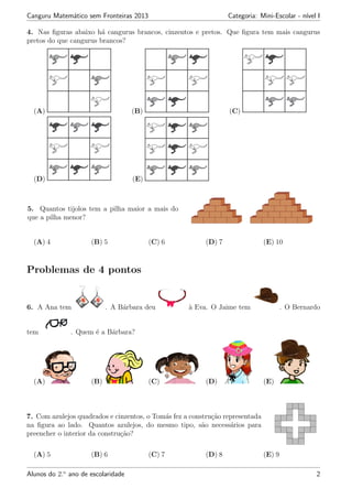 Canguru Matem´atico sem Fronteiras 2013 Categoria: Mini-Escolar - n´ıvel I
4. Nas ﬁguras abaixo h´a cangurus brancos, cinzentos e pretos. Que ﬁgura tem mais cangurus
pretos do que cangurus brancos?
(A) (B) (C)
(D) (E)
5. Quantos tijolos tem a pilha maior a mais do
que a pilha menor?
(A) 4 (B) 5 (C) 6 (D) 7 (E) 10
Problemas de 4 pontos
6. A Ana tem . A B´arbara deu `a Eva. O Jaime tem . O Bernardo
tem . Quem ´e a B´arbara?
(A) (B) (C) (D) (E)
7. Com azulejos quadrados e cinzentos, o Tom´as fez a constru¸c˜ao representada
na ﬁgura ao lado. Quantos azulejos, do mesmo tipo, s˜ao necess´arios para
preencher o interior da constru¸c˜ao?
(A) 5 (B) 6 (C) 7 (D) 8 (E) 9
Alunos do 2.o
ano de escolaridade 2
 