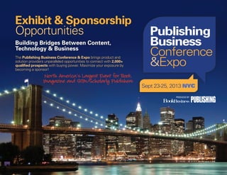 North America’s Largest Event for Book,
Magazine and STM/Scholarly Publishers
Building Bridges Between Content,
Technology & Business
Exhibit & Sponsorship
Opportunities
PRODUCED BY
The Publishing Business Conference & Expo brings product and
solution providers unparalleled opportunities to connect with 2,000+
qualified prospects with buying power. Maximize your exposure by
becoming a sponsor!
 