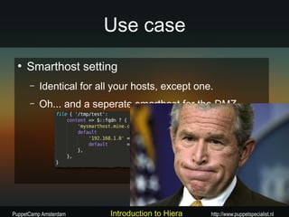 Use case
 ●
     Smarthost setting
      –   Identical for all your hosts, except one.
      –   Oh... and a seperate smarthost for the DMZ




PuppetCamp Amsterdam      Introduction to Hiera   http://www.puppetspecialist.nl
 