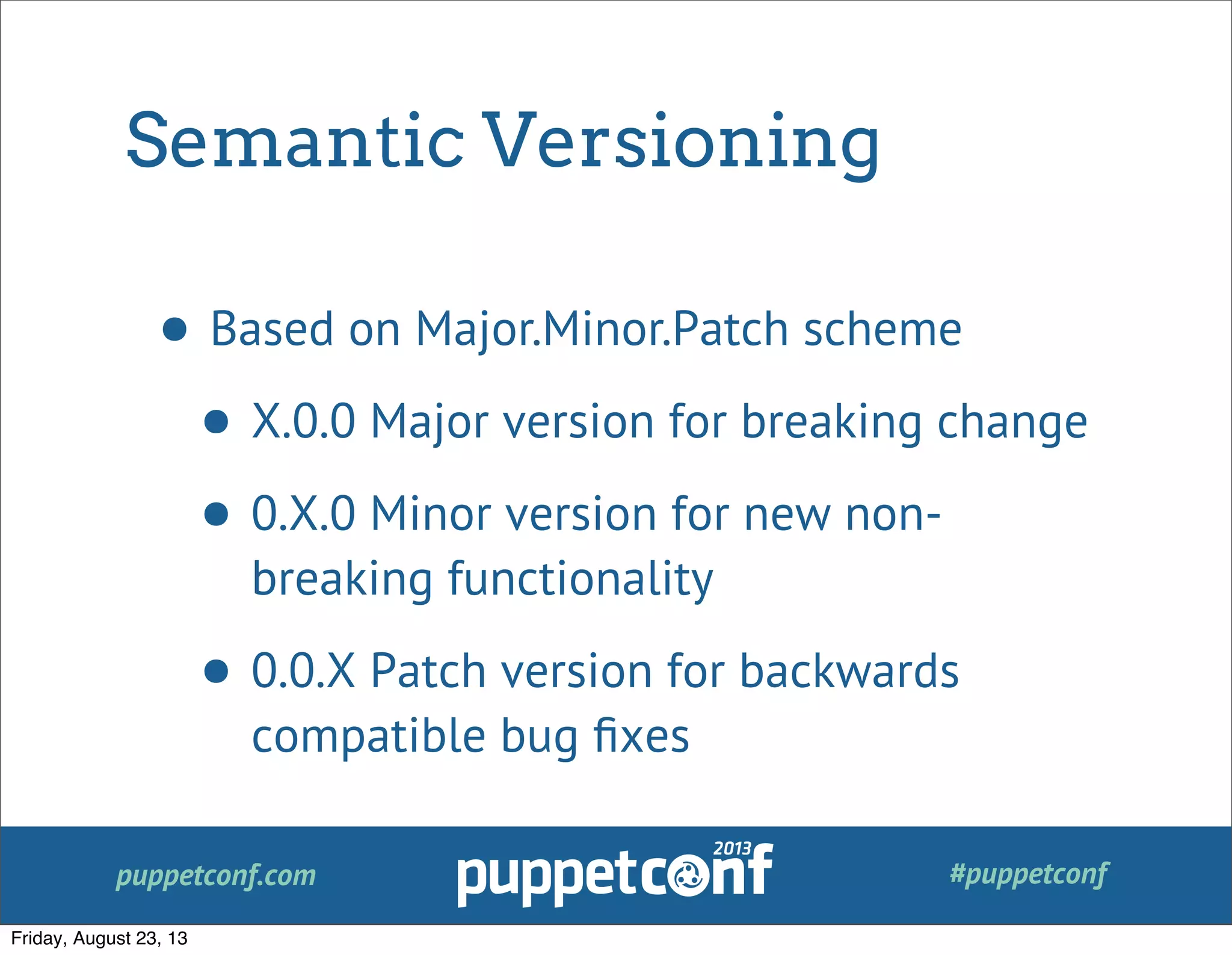 puppetconf.com #puppetconf
Semantic Versioning
• Based on Major.Minor.Patch scheme
• X.0.0 Major version for breaking change
• 0.X.0 Minor version for new non-
breaking functionality
• 0.0.X Patch version for backwards
compatible bug ﬁxes
Friday, August 23, 13
 