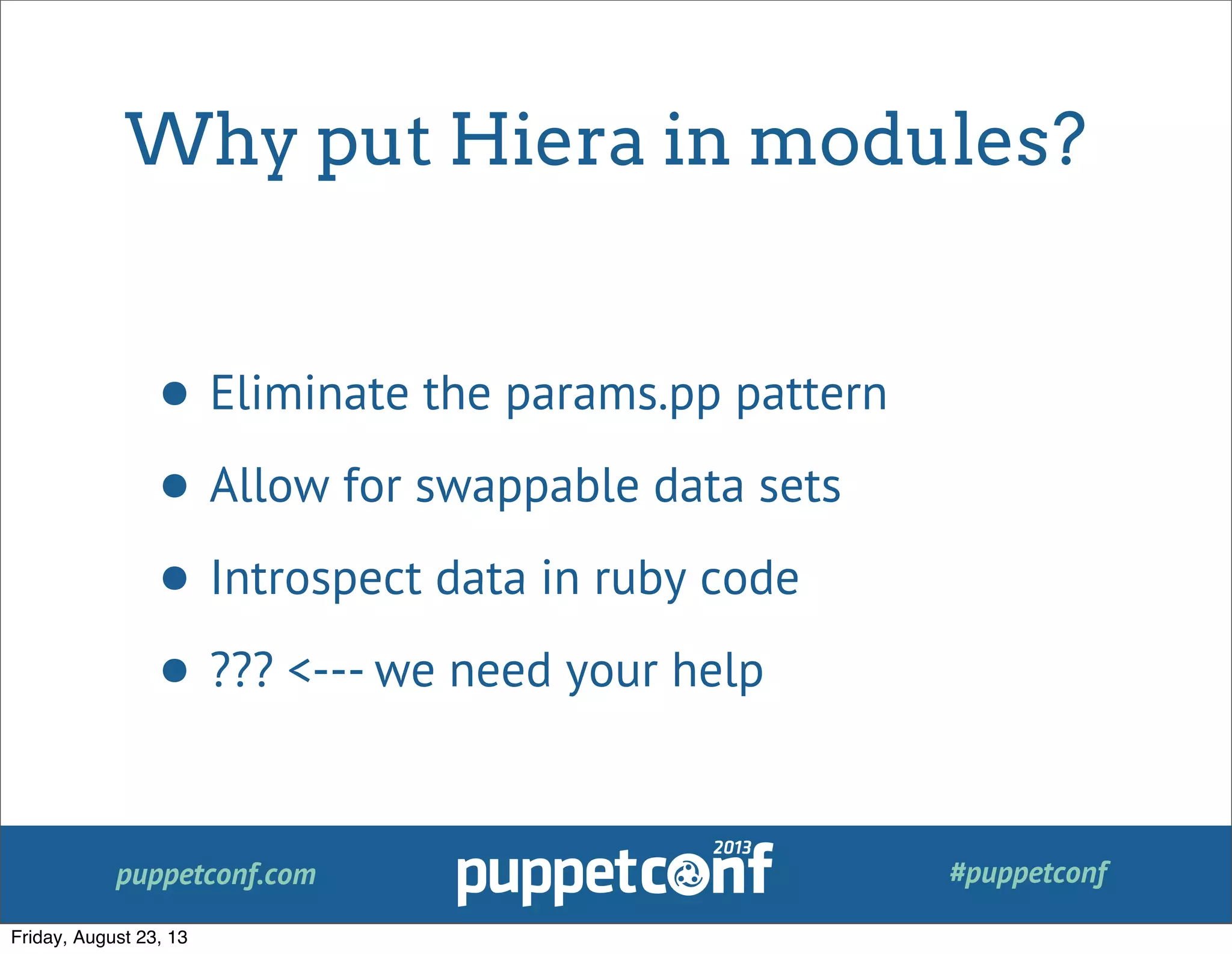 puppetconf.com #puppetconf
Why put Hiera in modules?
• Eliminate the params.pp pattern
• Allow for swappable data sets
• Introspect data in ruby code
• ??? <--- we need your help
Friday, August 23, 13
 