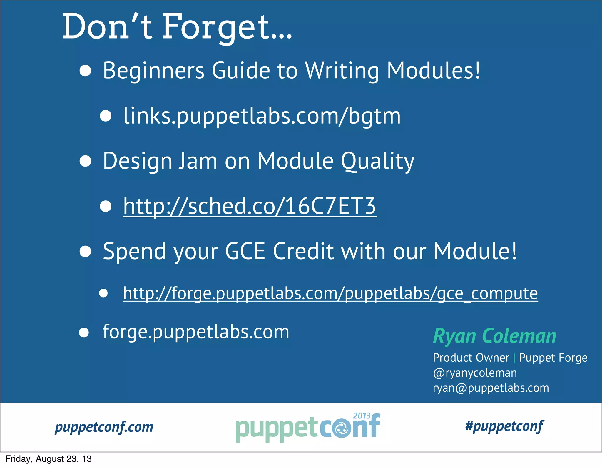 puppetconf.com #puppetconf
Don’t Forget...
• Beginners Guide to Writing Modules!
• links.puppetlabs.com/bgtm
• Design Jam on Module Quality
• http://sched.co/16C7ET3
• Spend your GCE Credit with our Module!
• http://forge.puppetlabs.com/puppetlabs/gce_compute
• forge.puppetlabs.com Ryan Coleman
Product Owner | Puppet Forge
@ryanycoleman
ryan@puppetlabs.com
Friday, August 23, 13
 