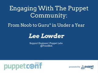 Engaging With The Puppet
Community:
Lee Lowder
Support Engineer | Puppet Labs
@FriedBob
From Noob to Guru* in Under a Year
 