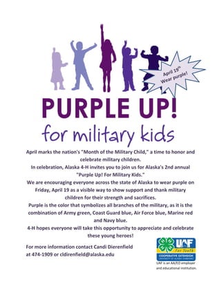 April marks the nation's "Month of the Military Child," a time to honor and
                          celebrate military children.
  In celebration, Alaska 4-H invites you to join us for Alaska's 2nd annual
                        "Purple Up! For Military Kids."
We are encouraging everyone across the state of Alaska to wear purple on
    Friday, April 19 as a visible way to show support and thank military
                  children for their strength and sacrifices.
 Purple is the color that symbolizes all branches of the military, as it is the
 combination of Army green, Coast Guard blue, Air Force blue, Marine red
                                 and Navy blue.
4-H hopes everyone will take this opportunity to appreciate and celebrate
                              these young heroes!

For more information contact Candi Dierenfield
at 474-1909 or cldirenfield@alaska.edu
                                                            UAF is an AA/EO employer
                                                            and educational institution.
 